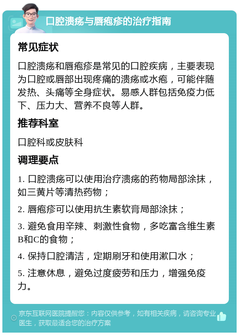 口腔溃疡与唇疱疹的治疗指南 常见症状 口腔溃疡和唇疱疹是常见的口腔疾病，主要表现为口腔或唇部出现疼痛的溃疡或水疱，可能伴随发热、头痛等全身症状。易感人群包括免疫力低下、压力大、营养不良等人群。 推荐科室 口腔科或皮肤科 调理要点 1. 口腔溃疡可以使用治疗溃疡的药物局部涂抹，如三黄片等清热药物； 2. 唇疱疹可以使用抗生素软膏局部涂抹； 3. 避免食用辛辣、刺激性食物，多吃富含维生素B和C的食物； 4. 保持口腔清洁，定期刷牙和使用漱口水； 5. 注意休息，避免过度疲劳和压力，增强免疫力。