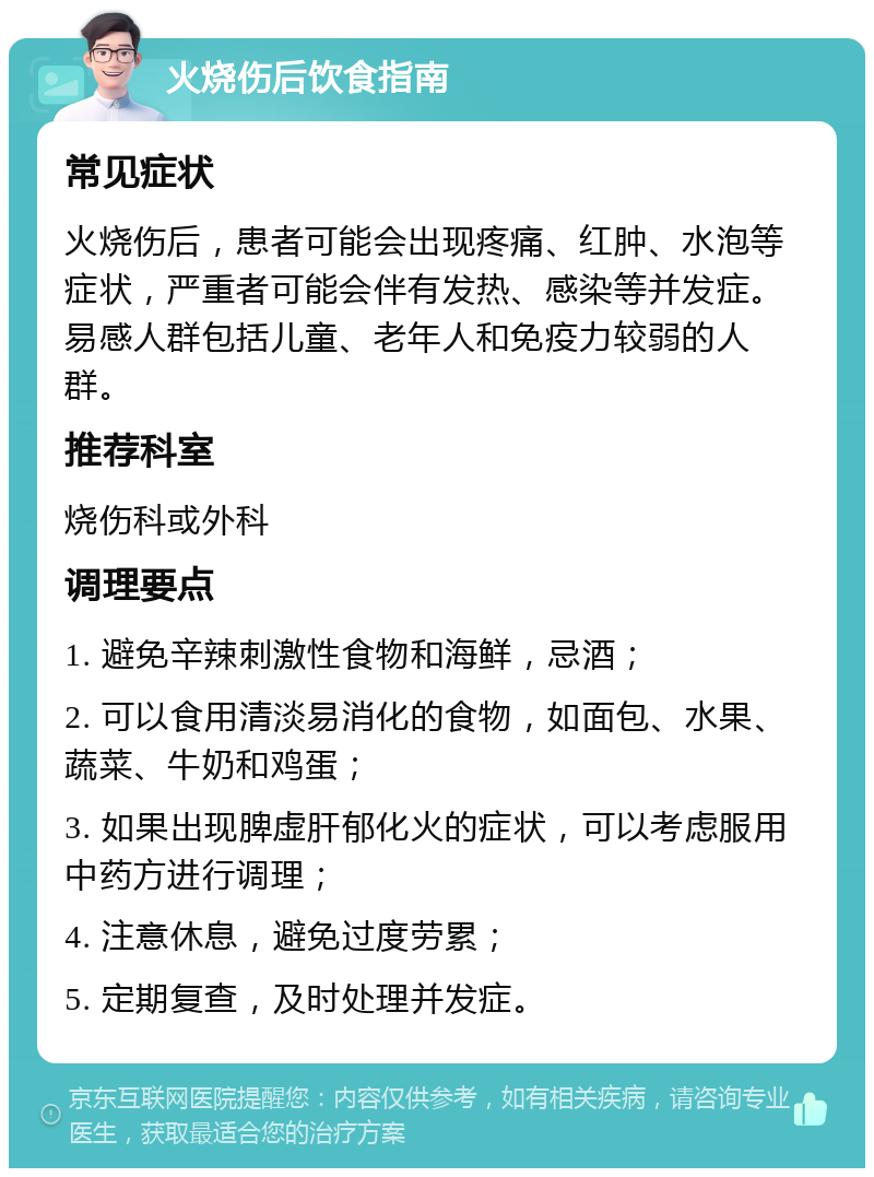 火烧伤后饮食指南 常见症状 火烧伤后，患者可能会出现疼痛、红肿、水泡等症状，严重者可能会伴有发热、感染等并发症。易感人群包括儿童、老年人和免疫力较弱的人群。 推荐科室 烧伤科或外科 调理要点 1. 避免辛辣刺激性食物和海鲜，忌酒； 2. 可以食用清淡易消化的食物，如面包、水果、蔬菜、牛奶和鸡蛋； 3. 如果出现脾虚肝郁化火的症状，可以考虑服用中药方进行调理； 4. 注意休息，避免过度劳累； 5. 定期复查，及时处理并发症。