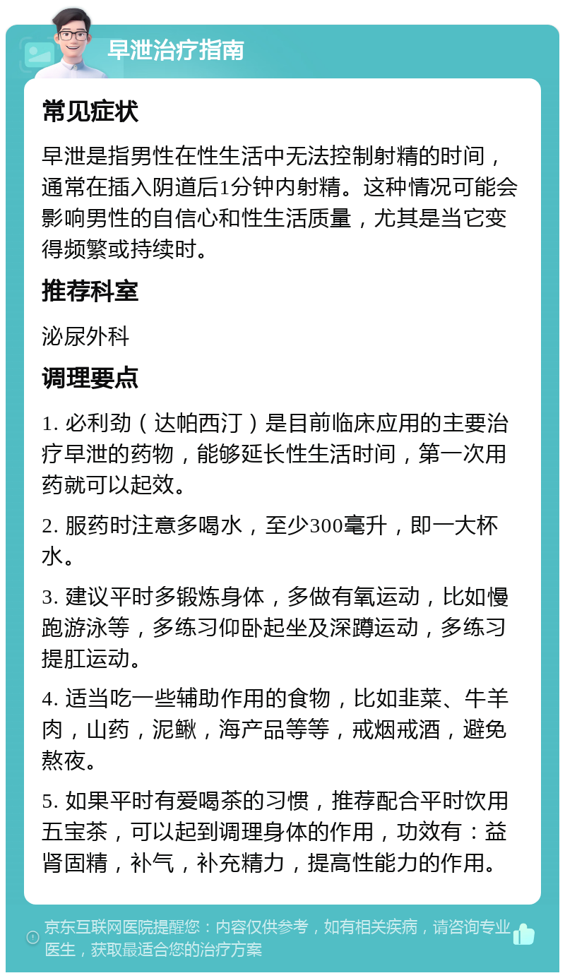 早泄治疗指南 常见症状 早泄是指男性在性生活中无法控制射精的时间，通常在插入阴道后1分钟内射精。这种情况可能会影响男性的自信心和性生活质量，尤其是当它变得频繁或持续时。 推荐科室 泌尿外科 调理要点 1. 必利劲（达帕西汀）是目前临床应用的主要治疗早泄的药物，能够延长性生活时间，第一次用药就可以起效。 2. 服药时注意多喝水，至少300毫升，即一大杯水。 3. 建议平时多锻炼身体，多做有氧运动，比如慢跑游泳等，多练习仰卧起坐及深蹲运动，多练习提肛运动。 4. 适当吃一些辅助作用的食物，比如韭菜、牛羊肉，山药，泥鳅，海产品等等，戒烟戒酒，避免熬夜。 5. 如果平时有爱喝茶的习惯，推荐配合平时饮用五宝茶，可以起到调理身体的作用，功效有：益肾固精，补气，补充精力，提高性能力的作用。