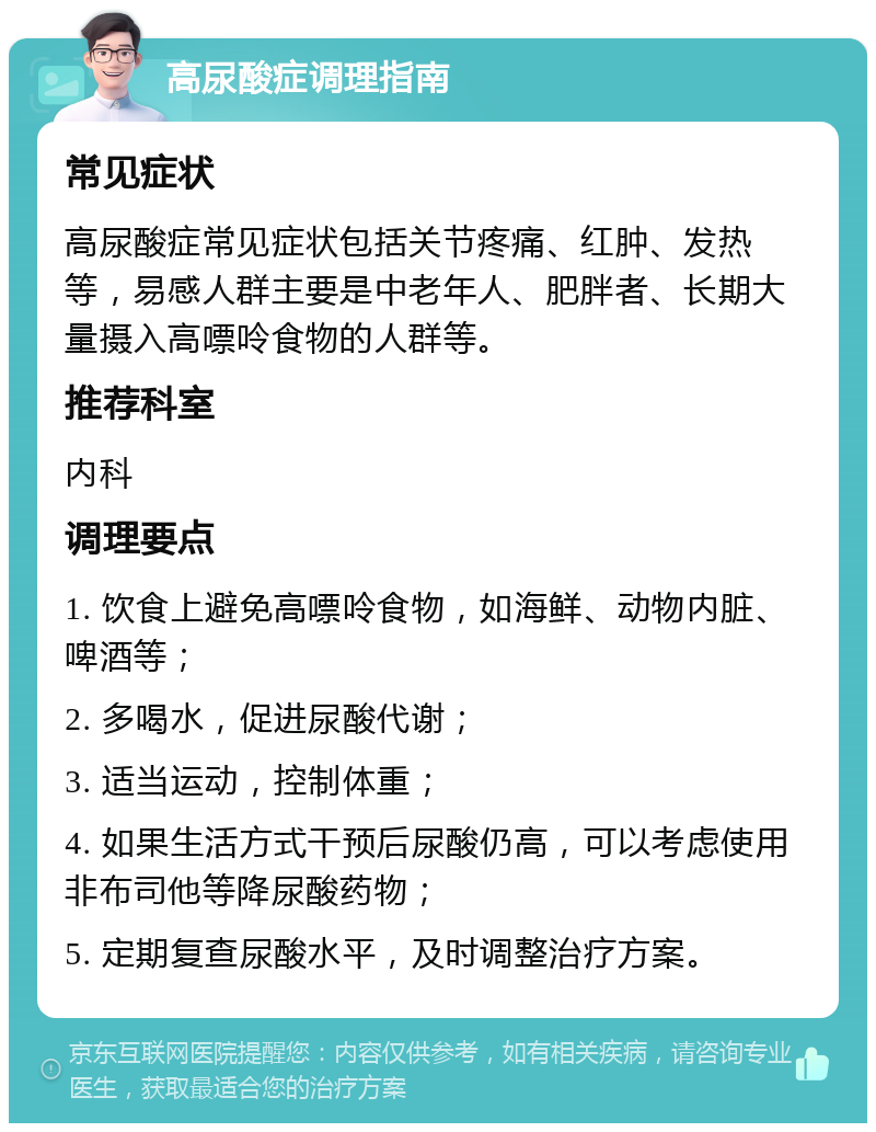 高尿酸症调理指南 常见症状 高尿酸症常见症状包括关节疼痛、红肿、发热等，易感人群主要是中老年人、肥胖者、长期大量摄入高嘌呤食物的人群等。 推荐科室 内科 调理要点 1. 饮食上避免高嘌呤食物，如海鲜、动物内脏、啤酒等； 2. 多喝水，促进尿酸代谢； 3. 适当运动，控制体重； 4. 如果生活方式干预后尿酸仍高，可以考虑使用非布司他等降尿酸药物； 5. 定期复查尿酸水平，及时调整治疗方案。