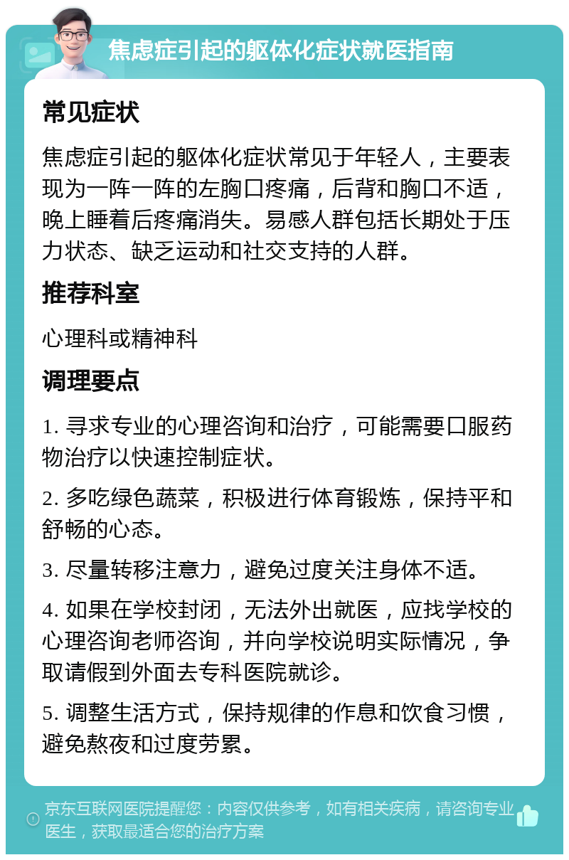 焦虑症引起的躯体化症状就医指南 常见症状 焦虑症引起的躯体化症状常见于年轻人，主要表现为一阵一阵的左胸口疼痛，后背和胸口不适，晚上睡着后疼痛消失。易感人群包括长期处于压力状态、缺乏运动和社交支持的人群。 推荐科室 心理科或精神科 调理要点 1. 寻求专业的心理咨询和治疗，可能需要口服药物治疗以快速控制症状。 2. 多吃绿色蔬菜，积极进行体育锻炼，保持平和舒畅的心态。 3. 尽量转移注意力，避免过度关注身体不适。 4. 如果在学校封闭，无法外出就医，应找学校的心理咨询老师咨询，并向学校说明实际情况，争取请假到外面去专科医院就诊。 5. 调整生活方式，保持规律的作息和饮食习惯，避免熬夜和过度劳累。