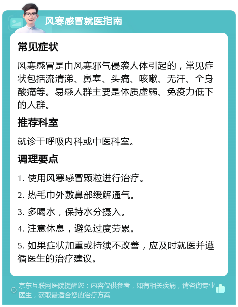 风寒感冒就医指南 常见症状 风寒感冒是由风寒邪气侵袭人体引起的，常见症状包括流清涕、鼻塞、头痛、咳嗽、无汗、全身酸痛等。易感人群主要是体质虚弱、免疫力低下的人群。 推荐科室 就诊于呼吸内科或中医科室。 调理要点 1. 使用风寒感冒颗粒进行治疗。 2. 热毛巾外敷鼻部缓解通气。 3. 多喝水，保持水分摄入。 4. 注意休息，避免过度劳累。 5. 如果症状加重或持续不改善，应及时就医并遵循医生的治疗建议。