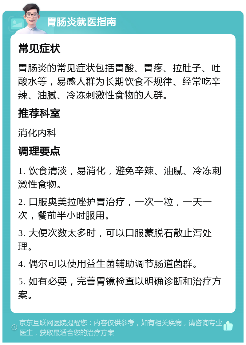 胃肠炎就医指南 常见症状 胃肠炎的常见症状包括胃酸、胃疼、拉肚子、吐酸水等，易感人群为长期饮食不规律、经常吃辛辣、油腻、冷冻刺激性食物的人群。 推荐科室 消化内科 调理要点 1. 饮食清淡，易消化，避免辛辣、油腻、冷冻刺激性食物。 2. 口服奥美拉唑护胃治疗，一次一粒，一天一次，餐前半小时服用。 3. 大便次数太多时，可以口服蒙脱石散止泻处理。 4. 偶尔可以使用益生菌辅助调节肠道菌群。 5. 如有必要，完善胃镜检查以明确诊断和治疗方案。