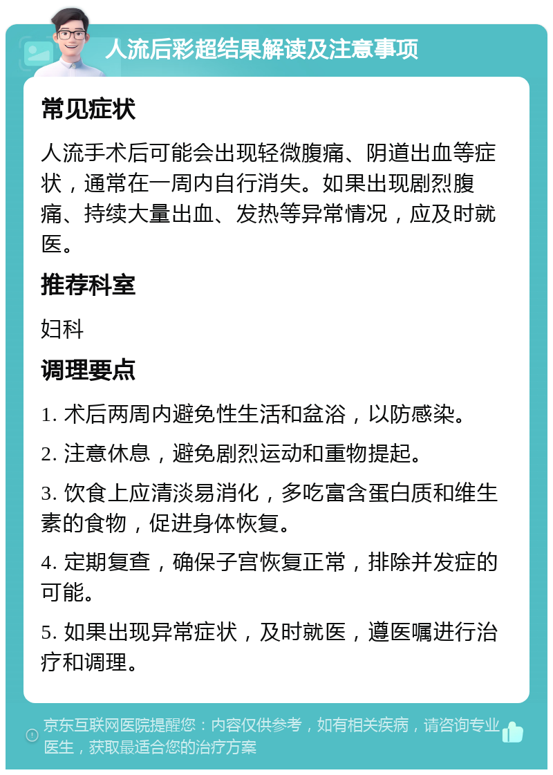 人流后彩超结果解读及注意事项 常见症状 人流手术后可能会出现轻微腹痛、阴道出血等症状，通常在一周内自行消失。如果出现剧烈腹痛、持续大量出血、发热等异常情况，应及时就医。 推荐科室 妇科 调理要点 1. 术后两周内避免性生活和盆浴，以防感染。 2. 注意休息，避免剧烈运动和重物提起。 3. 饮食上应清淡易消化，多吃富含蛋白质和维生素的食物，促进身体恢复。 4. 定期复查，确保子宫恢复正常，排除并发症的可能。 5. 如果出现异常症状，及时就医，遵医嘱进行治疗和调理。