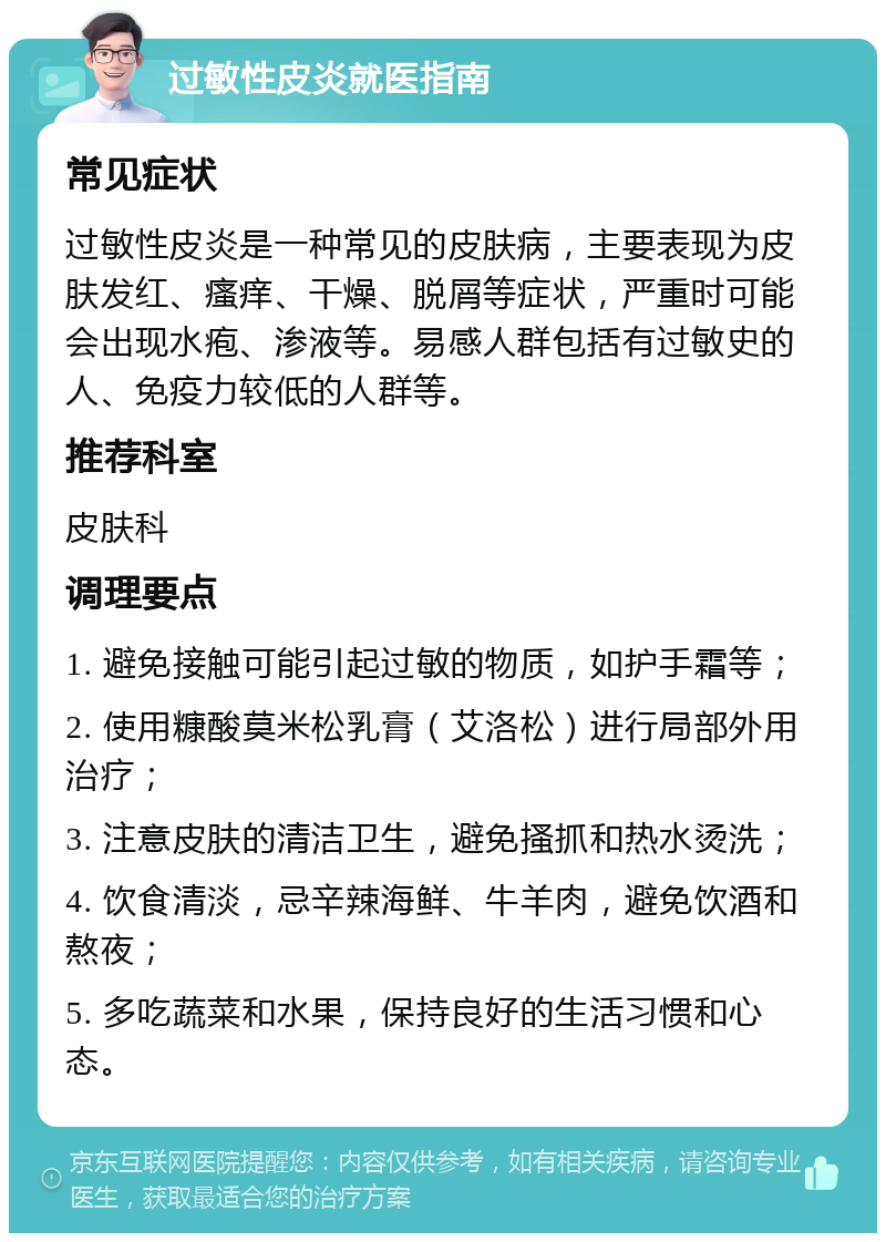 过敏性皮炎就医指南 常见症状 过敏性皮炎是一种常见的皮肤病，主要表现为皮肤发红、瘙痒、干燥、脱屑等症状，严重时可能会出现水疱、渗液等。易感人群包括有过敏史的人、免疫力较低的人群等。 推荐科室 皮肤科 调理要点 1. 避免接触可能引起过敏的物质，如护手霜等； 2. 使用糠酸莫米松乳膏（艾洛松）进行局部外用治疗； 3. 注意皮肤的清洁卫生，避免搔抓和热水烫洗； 4. 饮食清淡，忌辛辣海鲜、牛羊肉，避免饮酒和熬夜； 5. 多吃蔬菜和水果，保持良好的生活习惯和心态。