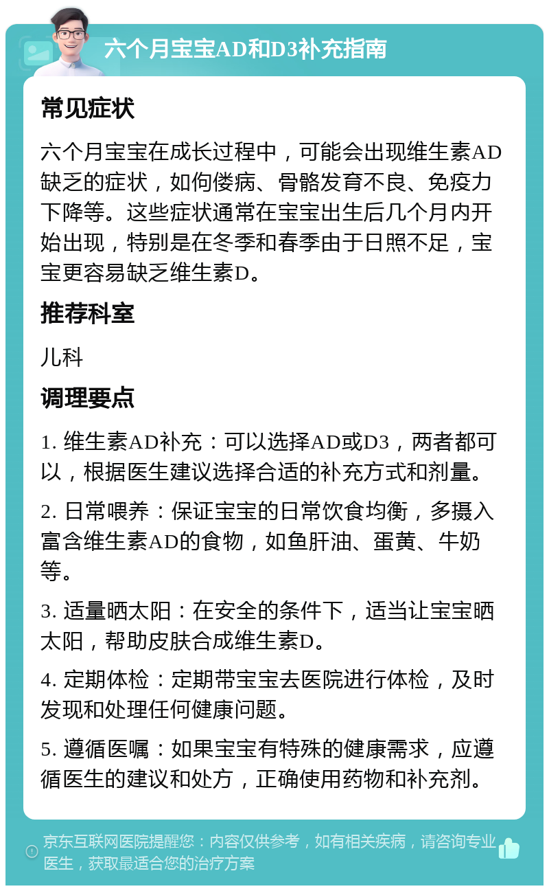 六个月宝宝AD和D3补充指南 常见症状 六个月宝宝在成长过程中，可能会出现维生素AD缺乏的症状，如佝偻病、骨骼发育不良、免疫力下降等。这些症状通常在宝宝出生后几个月内开始出现，特别是在冬季和春季由于日照不足，宝宝更容易缺乏维生素D。 推荐科室 儿科 调理要点 1. 维生素AD补充：可以选择AD或D3，两者都可以，根据医生建议选择合适的补充方式和剂量。 2. 日常喂养：保证宝宝的日常饮食均衡，多摄入富含维生素AD的食物，如鱼肝油、蛋黄、牛奶等。 3. 适量晒太阳：在安全的条件下，适当让宝宝晒太阳，帮助皮肤合成维生素D。 4. 定期体检：定期带宝宝去医院进行体检，及时发现和处理任何健康问题。 5. 遵循医嘱：如果宝宝有特殊的健康需求，应遵循医生的建议和处方，正确使用药物和补充剂。