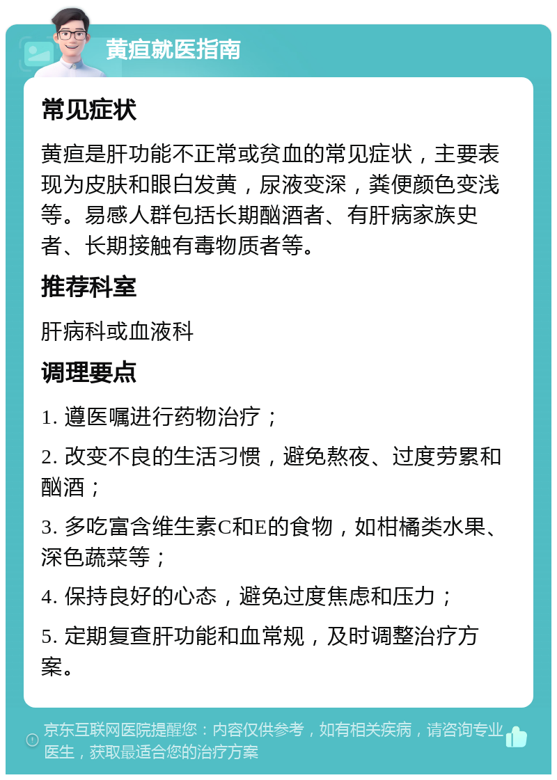 黄疸就医指南 常见症状 黄疸是肝功能不正常或贫血的常见症状，主要表现为皮肤和眼白发黄，尿液变深，粪便颜色变浅等。易感人群包括长期酗酒者、有肝病家族史者、长期接触有毒物质者等。 推荐科室 肝病科或血液科 调理要点 1. 遵医嘱进行药物治疗； 2. 改变不良的生活习惯，避免熬夜、过度劳累和酗酒； 3. 多吃富含维生素C和E的食物，如柑橘类水果、深色蔬菜等； 4. 保持良好的心态，避免过度焦虑和压力； 5. 定期复查肝功能和血常规，及时调整治疗方案。