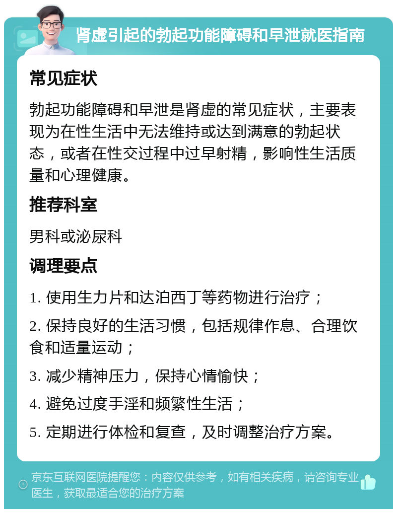 肾虚引起的勃起功能障碍和早泄就医指南 常见症状 勃起功能障碍和早泄是肾虚的常见症状，主要表现为在性生活中无法维持或达到满意的勃起状态，或者在性交过程中过早射精，影响性生活质量和心理健康。 推荐科室 男科或泌尿科 调理要点 1. 使用生力片和达泊西丁等药物进行治疗； 2. 保持良好的生活习惯，包括规律作息、合理饮食和适量运动； 3. 减少精神压力，保持心情愉快； 4. 避免过度手淫和频繁性生活； 5. 定期进行体检和复查，及时调整治疗方案。