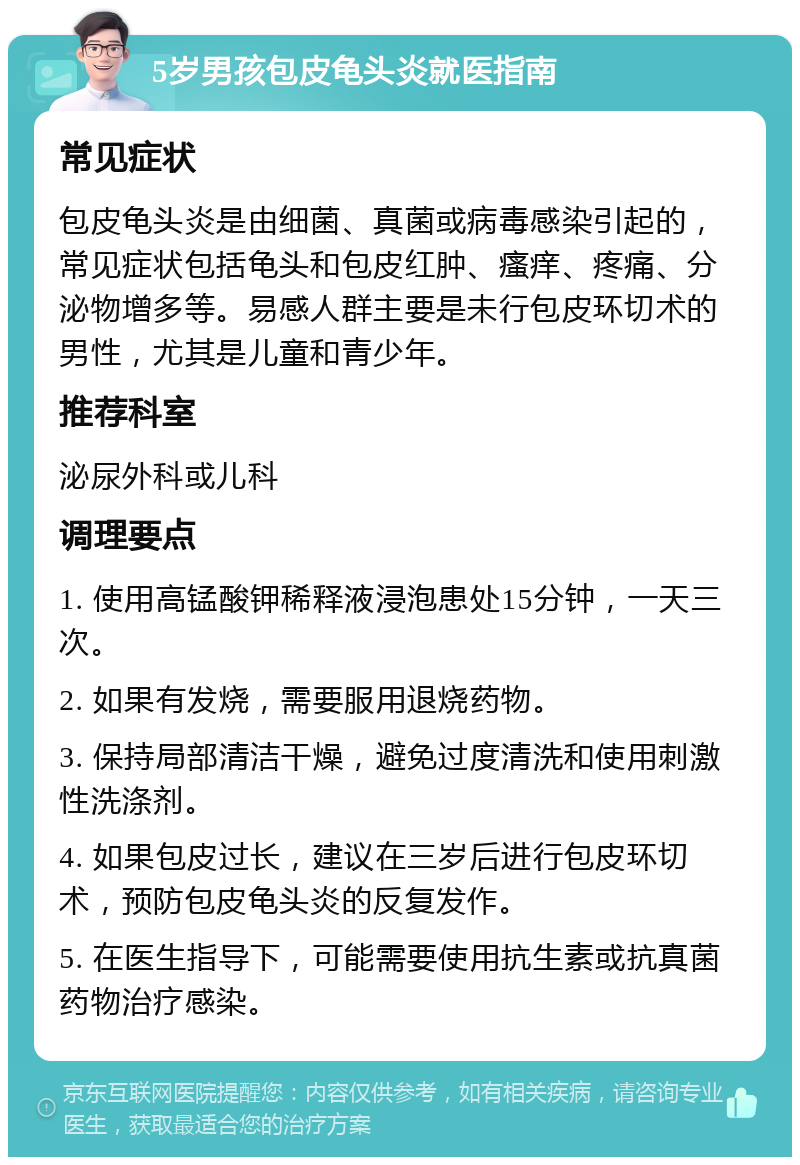 5岁男孩包皮龟头炎就医指南 常见症状 包皮龟头炎是由细菌、真菌或病毒感染引起的，常见症状包括龟头和包皮红肿、瘙痒、疼痛、分泌物增多等。易感人群主要是未行包皮环切术的男性，尤其是儿童和青少年。 推荐科室 泌尿外科或儿科 调理要点 1. 使用高锰酸钾稀释液浸泡患处15分钟，一天三次。 2. 如果有发烧，需要服用退烧药物。 3. 保持局部清洁干燥，避免过度清洗和使用刺激性洗涤剂。 4. 如果包皮过长，建议在三岁后进行包皮环切术，预防包皮龟头炎的反复发作。 5. 在医生指导下，可能需要使用抗生素或抗真菌药物治疗感染。