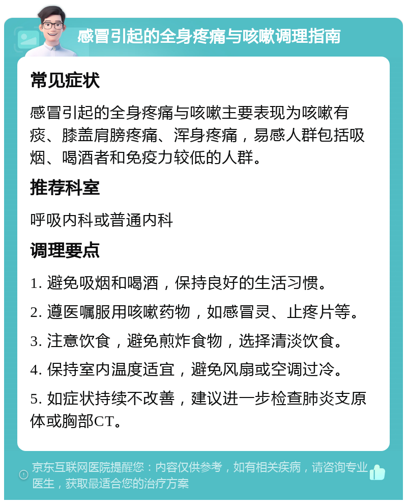 感冒引起的全身疼痛与咳嗽调理指南 常见症状 感冒引起的全身疼痛与咳嗽主要表现为咳嗽有痰、膝盖肩膀疼痛、浑身疼痛，易感人群包括吸烟、喝酒者和免疫力较低的人群。 推荐科室 呼吸内科或普通内科 调理要点 1. 避免吸烟和喝酒，保持良好的生活习惯。 2. 遵医嘱服用咳嗽药物，如感冒灵、止疼片等。 3. 注意饮食，避免煎炸食物，选择清淡饮食。 4. 保持室内温度适宜，避免风扇或空调过冷。 5. 如症状持续不改善，建议进一步检查肺炎支原体或胸部CT。