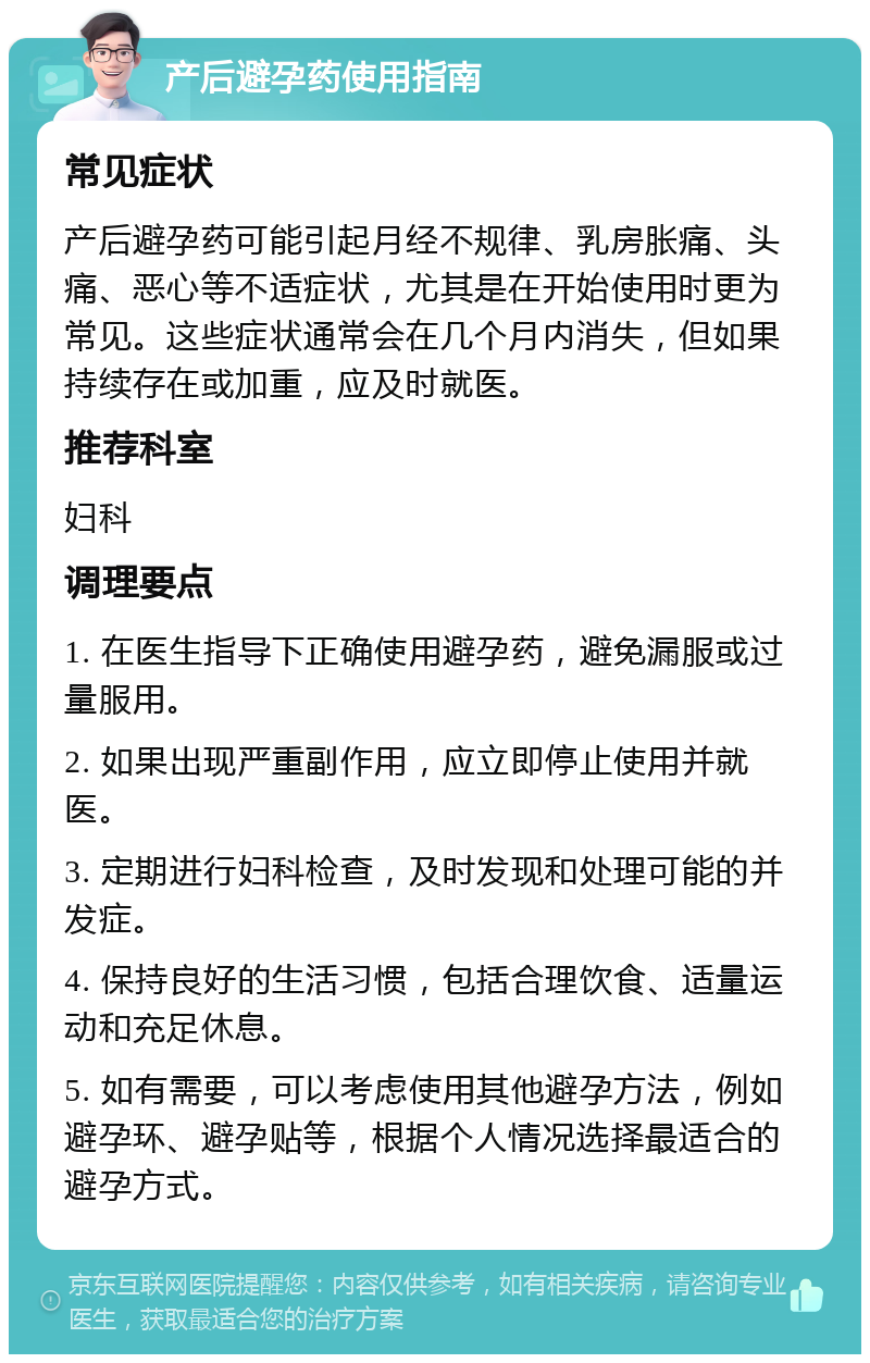 产后避孕药使用指南 常见症状 产后避孕药可能引起月经不规律、乳房胀痛、头痛、恶心等不适症状，尤其是在开始使用时更为常见。这些症状通常会在几个月内消失，但如果持续存在或加重，应及时就医。 推荐科室 妇科 调理要点 1. 在医生指导下正确使用避孕药，避免漏服或过量服用。 2. 如果出现严重副作用，应立即停止使用并就医。 3. 定期进行妇科检查，及时发现和处理可能的并发症。 4. 保持良好的生活习惯，包括合理饮食、适量运动和充足休息。 5. 如有需要，可以考虑使用其他避孕方法，例如避孕环、避孕贴等，根据个人情况选择最适合的避孕方式。