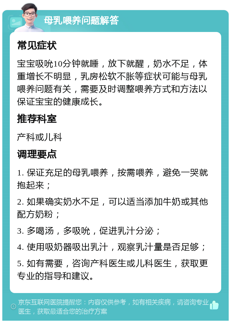 母乳喂养问题解答 常见症状 宝宝吸吮10分钟就睡，放下就醒，奶水不足，体重增长不明显，乳房松软不胀等症状可能与母乳喂养问题有关，需要及时调整喂养方式和方法以保证宝宝的健康成长。 推荐科室 产科或儿科 调理要点 1. 保证充足的母乳喂养，按需喂养，避免一哭就抱起来； 2. 如果确实奶水不足，可以适当添加牛奶或其他配方奶粉； 3. 多喝汤，多吸吮，促进乳汁分泌； 4. 使用吸奶器吸出乳汁，观察乳汁量是否足够； 5. 如有需要，咨询产科医生或儿科医生，获取更专业的指导和建议。