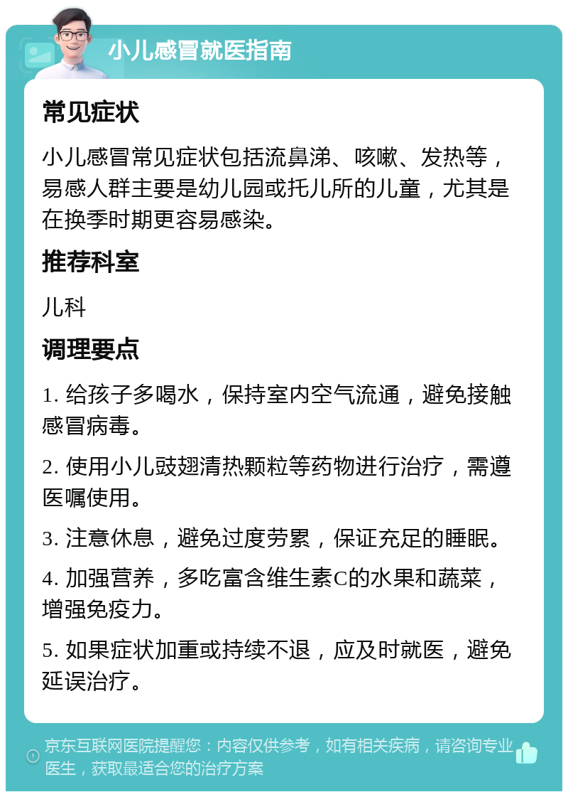 小儿感冒就医指南 常见症状 小儿感冒常见症状包括流鼻涕、咳嗽、发热等，易感人群主要是幼儿园或托儿所的儿童，尤其是在换季时期更容易感染。 推荐科室 儿科 调理要点 1. 给孩子多喝水，保持室内空气流通，避免接触感冒病毒。 2. 使用小儿豉翅清热颗粒等药物进行治疗，需遵医嘱使用。 3. 注意休息，避免过度劳累，保证充足的睡眠。 4. 加强营养，多吃富含维生素C的水果和蔬菜，增强免疫力。 5. 如果症状加重或持续不退，应及时就医，避免延误治疗。