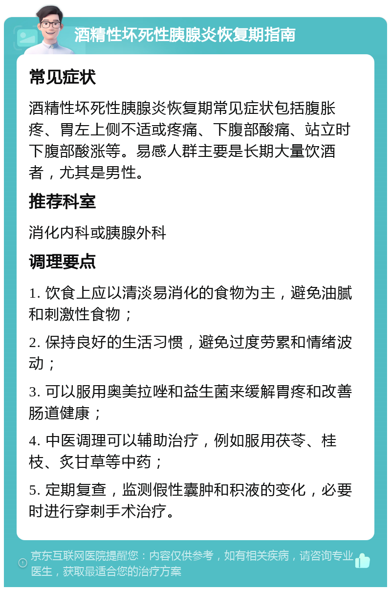 酒精性坏死性胰腺炎恢复期指南 常见症状 酒精性坏死性胰腺炎恢复期常见症状包括腹胀疼、胃左上侧不适或疼痛、下腹部酸痛、站立时下腹部酸涨等。易感人群主要是长期大量饮酒者，尤其是男性。 推荐科室 消化内科或胰腺外科 调理要点 1. 饮食上应以清淡易消化的食物为主，避免油腻和刺激性食物； 2. 保持良好的生活习惯，避免过度劳累和情绪波动； 3. 可以服用奥美拉唑和益生菌来缓解胃疼和改善肠道健康； 4. 中医调理可以辅助治疗，例如服用茯苓、桂枝、炙甘草等中药； 5. 定期复查，监测假性囊肿和积液的变化，必要时进行穿刺手术治疗。