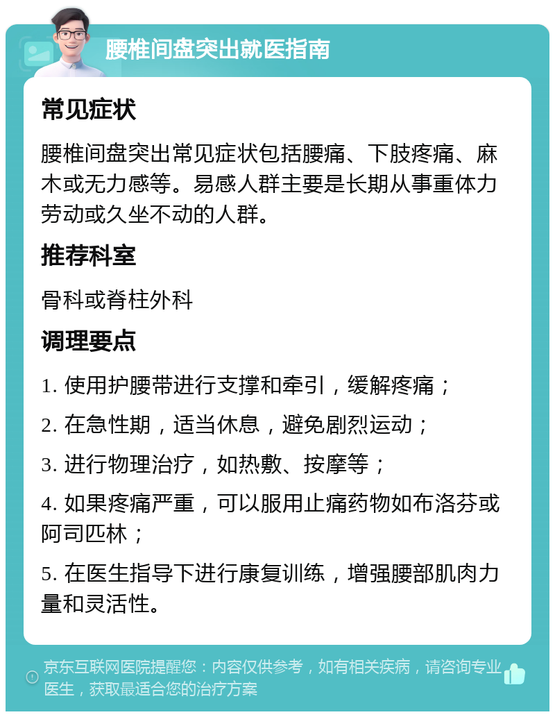 腰椎间盘突出就医指南 常见症状 腰椎间盘突出常见症状包括腰痛、下肢疼痛、麻木或无力感等。易感人群主要是长期从事重体力劳动或久坐不动的人群。 推荐科室 骨科或脊柱外科 调理要点 1. 使用护腰带进行支撑和牵引，缓解疼痛； 2. 在急性期，适当休息，避免剧烈运动； 3. 进行物理治疗，如热敷、按摩等； 4. 如果疼痛严重，可以服用止痛药物如布洛芬或阿司匹林； 5. 在医生指导下进行康复训练，增强腰部肌肉力量和灵活性。