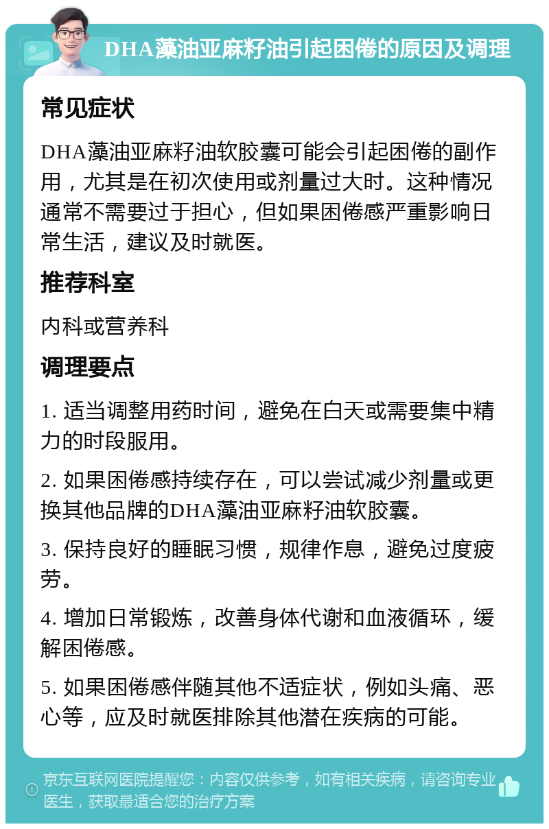 DHA藻油亚麻籽油引起困倦的原因及调理 常见症状 DHA藻油亚麻籽油软胶囊可能会引起困倦的副作用，尤其是在初次使用或剂量过大时。这种情况通常不需要过于担心，但如果困倦感严重影响日常生活，建议及时就医。 推荐科室 内科或营养科 调理要点 1. 适当调整用药时间，避免在白天或需要集中精力的时段服用。 2. 如果困倦感持续存在，可以尝试减少剂量或更换其他品牌的DHA藻油亚麻籽油软胶囊。 3. 保持良好的睡眠习惯，规律作息，避免过度疲劳。 4. 增加日常锻炼，改善身体代谢和血液循环，缓解困倦感。 5. 如果困倦感伴随其他不适症状，例如头痛、恶心等，应及时就医排除其他潜在疾病的可能。