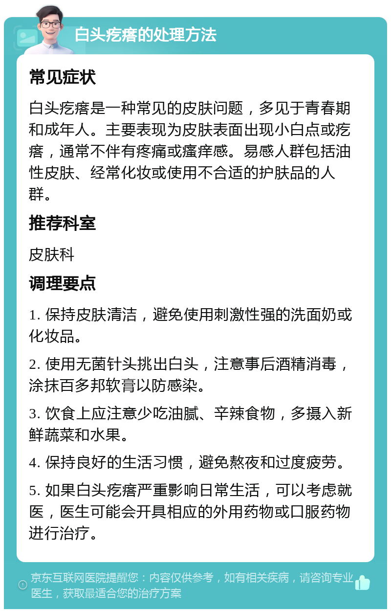 白头疙瘩的处理方法 常见症状 白头疙瘩是一种常见的皮肤问题，多见于青春期和成年人。主要表现为皮肤表面出现小白点或疙瘩，通常不伴有疼痛或瘙痒感。易感人群包括油性皮肤、经常化妆或使用不合适的护肤品的人群。 推荐科室 皮肤科 调理要点 1. 保持皮肤清洁，避免使用刺激性强的洗面奶或化妆品。 2. 使用无菌针头挑出白头，注意事后酒精消毒，涂抹百多邦软膏以防感染。 3. 饮食上应注意少吃油腻、辛辣食物，多摄入新鲜蔬菜和水果。 4. 保持良好的生活习惯，避免熬夜和过度疲劳。 5. 如果白头疙瘩严重影响日常生活，可以考虑就医，医生可能会开具相应的外用药物或口服药物进行治疗。