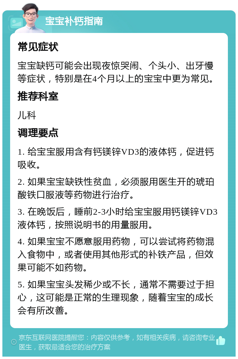 宝宝补钙指南 常见症状 宝宝缺钙可能会出现夜惊哭闹、个头小、出牙慢等症状，特别是在4个月以上的宝宝中更为常见。 推荐科室 儿科 调理要点 1. 给宝宝服用含有钙镁锌VD3的液体钙，促进钙吸收。 2. 如果宝宝缺铁性贫血，必须服用医生开的琥珀酸铁口服液等药物进行治疗。 3. 在晚饭后，睡前2-3小时给宝宝服用钙镁锌VD3液体钙，按照说明书的用量服用。 4. 如果宝宝不愿意服用药物，可以尝试将药物混入食物中，或者使用其他形式的补铁产品，但效果可能不如药物。 5. 如果宝宝头发稀少或不长，通常不需要过于担心，这可能是正常的生理现象，随着宝宝的成长会有所改善。