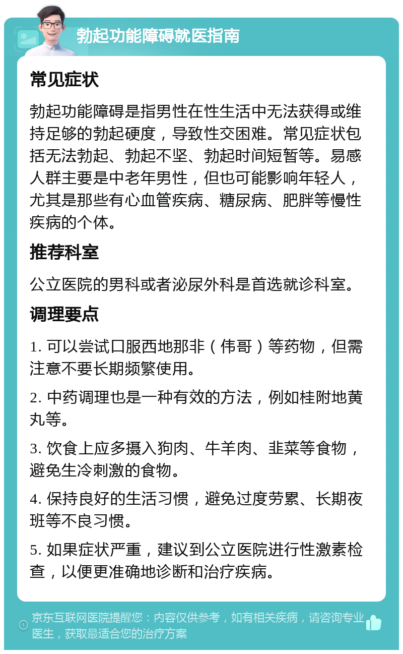 勃起功能障碍就医指南 常见症状 勃起功能障碍是指男性在性生活中无法获得或维持足够的勃起硬度，导致性交困难。常见症状包括无法勃起、勃起不坚、勃起时间短暂等。易感人群主要是中老年男性，但也可能影响年轻人，尤其是那些有心血管疾病、糖尿病、肥胖等慢性疾病的个体。 推荐科室 公立医院的男科或者泌尿外科是首选就诊科室。 调理要点 1. 可以尝试口服西地那非（伟哥）等药物，但需注意不要长期频繁使用。 2. 中药调理也是一种有效的方法，例如桂附地黄丸等。 3. 饮食上应多摄入狗肉、牛羊肉、韭菜等食物，避免生冷刺激的食物。 4. 保持良好的生活习惯，避免过度劳累、长期夜班等不良习惯。 5. 如果症状严重，建议到公立医院进行性激素检查，以便更准确地诊断和治疗疾病。