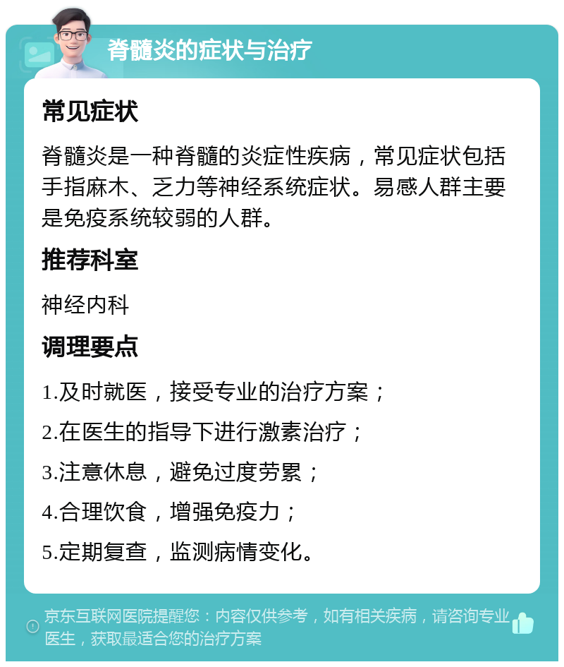 脊髓炎的症状与治疗 常见症状 脊髓炎是一种脊髓的炎症性疾病，常见症状包括手指麻木、乏力等神经系统症状。易感人群主要是免疫系统较弱的人群。 推荐科室 神经内科 调理要点 1.及时就医，接受专业的治疗方案； 2.在医生的指导下进行激素治疗； 3.注意休息，避免过度劳累； 4.合理饮食，增强免疫力； 5.定期复查，监测病情变化。