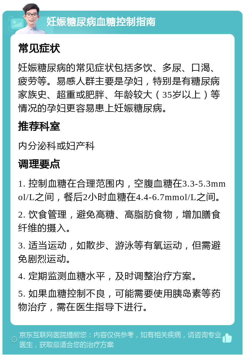 妊娠糖尿病血糖控制指南 常见症状 妊娠糖尿病的常见症状包括多饮、多尿、口渴、疲劳等。易感人群主要是孕妇，特别是有糖尿病家族史、超重或肥胖、年龄较大（35岁以上）等情况的孕妇更容易患上妊娠糖尿病。 推荐科室 内分泌科或妇产科 调理要点 1. 控制血糖在合理范围内，空腹血糖在3.3-5.3mmol/L之间，餐后2小时血糖在4.4-6.7mmol/L之间。 2. 饮食管理，避免高糖、高脂肪食物，增加膳食纤维的摄入。 3. 适当运动，如散步、游泳等有氧运动，但需避免剧烈运动。 4. 定期监测血糖水平，及时调整治疗方案。 5. 如果血糖控制不良，可能需要使用胰岛素等药物治疗，需在医生指导下进行。