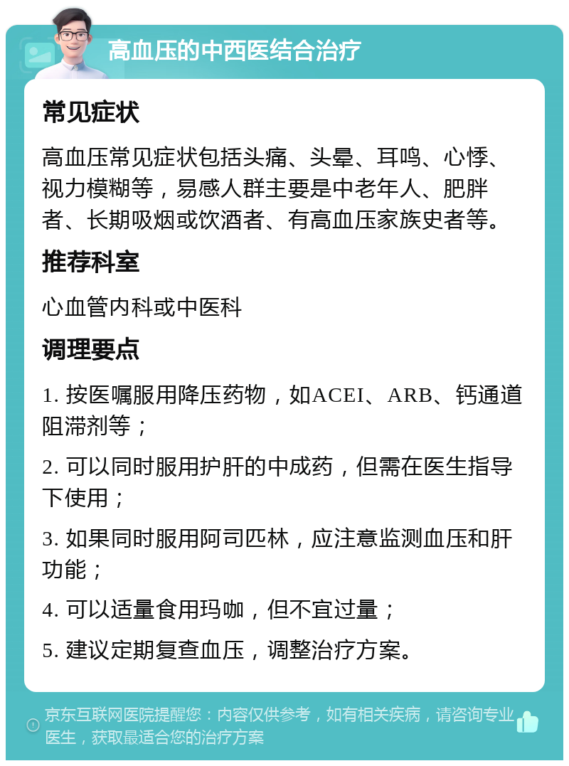 高血压的中西医结合治疗 常见症状 高血压常见症状包括头痛、头晕、耳鸣、心悸、视力模糊等，易感人群主要是中老年人、肥胖者、长期吸烟或饮酒者、有高血压家族史者等。 推荐科室 心血管内科或中医科 调理要点 1. 按医嘱服用降压药物，如ACEI、ARB、钙通道阻滞剂等； 2. 可以同时服用护肝的中成药，但需在医生指导下使用； 3. 如果同时服用阿司匹林，应注意监测血压和肝功能； 4. 可以适量食用玛咖，但不宜过量； 5. 建议定期复查血压，调整治疗方案。