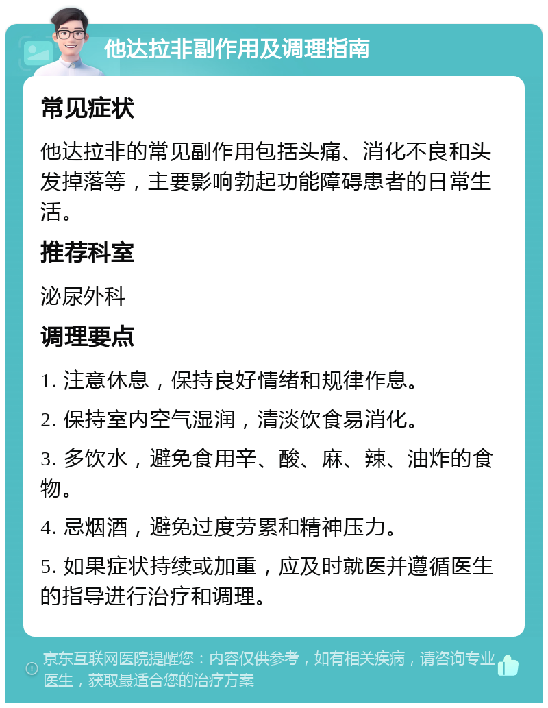 他达拉非副作用及调理指南 常见症状 他达拉非的常见副作用包括头痛、消化不良和头发掉落等，主要影响勃起功能障碍患者的日常生活。 推荐科室 泌尿外科 调理要点 1. 注意休息，保持良好情绪和规律作息。 2. 保持室内空气湿润，清淡饮食易消化。 3. 多饮水，避免食用辛、酸、麻、辣、油炸的食物。 4. 忌烟酒，避免过度劳累和精神压力。 5. 如果症状持续或加重，应及时就医并遵循医生的指导进行治疗和调理。