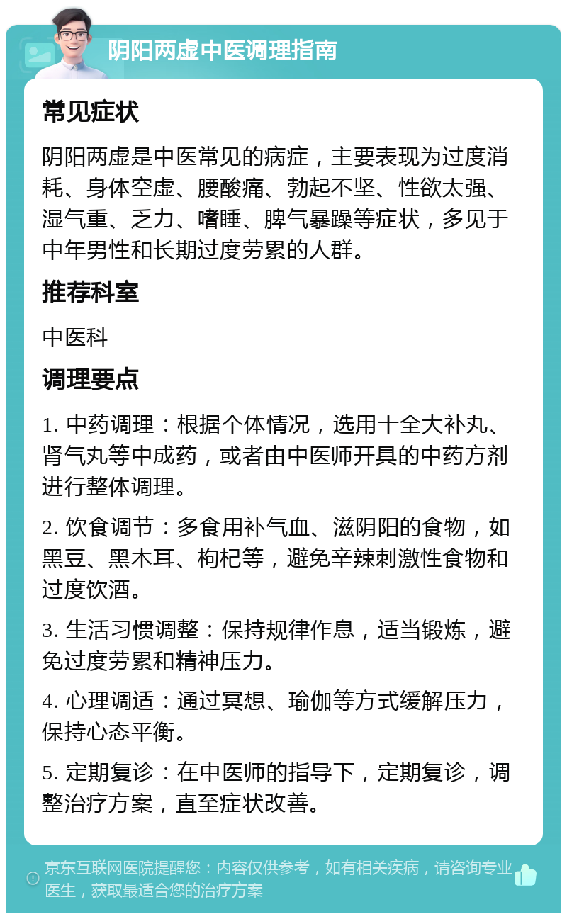 阴阳两虚中医调理指南 常见症状 阴阳两虚是中医常见的病症，主要表现为过度消耗、身体空虚、腰酸痛、勃起不坚、性欲太强、湿气重、乏力、嗜睡、脾气暴躁等症状，多见于中年男性和长期过度劳累的人群。 推荐科室 中医科 调理要点 1. 中药调理：根据个体情况，选用十全大补丸、肾气丸等中成药，或者由中医师开具的中药方剂进行整体调理。 2. 饮食调节：多食用补气血、滋阴阳的食物，如黑豆、黑木耳、枸杞等，避免辛辣刺激性食物和过度饮酒。 3. 生活习惯调整：保持规律作息，适当锻炼，避免过度劳累和精神压力。 4. 心理调适：通过冥想、瑜伽等方式缓解压力，保持心态平衡。 5. 定期复诊：在中医师的指导下，定期复诊，调整治疗方案，直至症状改善。