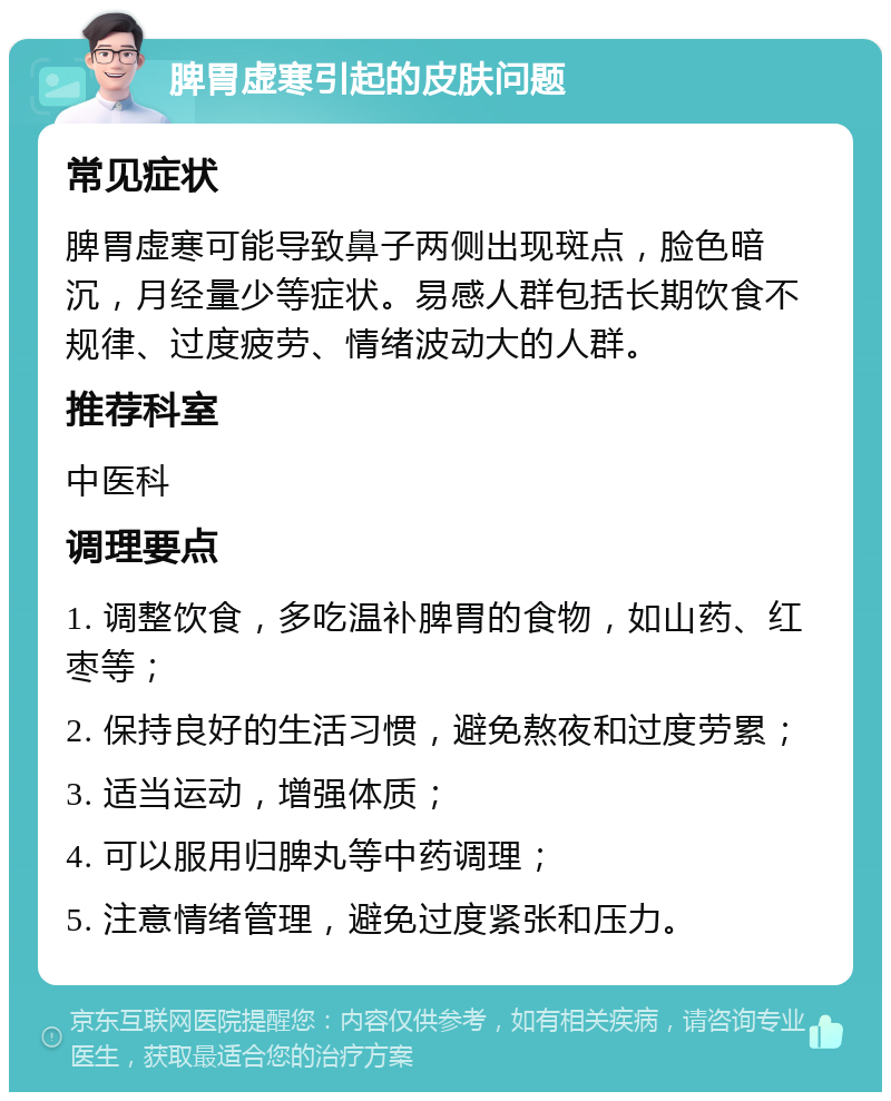 脾胃虚寒引起的皮肤问题 常见症状 脾胃虚寒可能导致鼻子两侧出现斑点，脸色暗沉，月经量少等症状。易感人群包括长期饮食不规律、过度疲劳、情绪波动大的人群。 推荐科室 中医科 调理要点 1. 调整饮食，多吃温补脾胃的食物，如山药、红枣等； 2. 保持良好的生活习惯，避免熬夜和过度劳累； 3. 适当运动，增强体质； 4. 可以服用归脾丸等中药调理； 5. 注意情绪管理，避免过度紧张和压力。