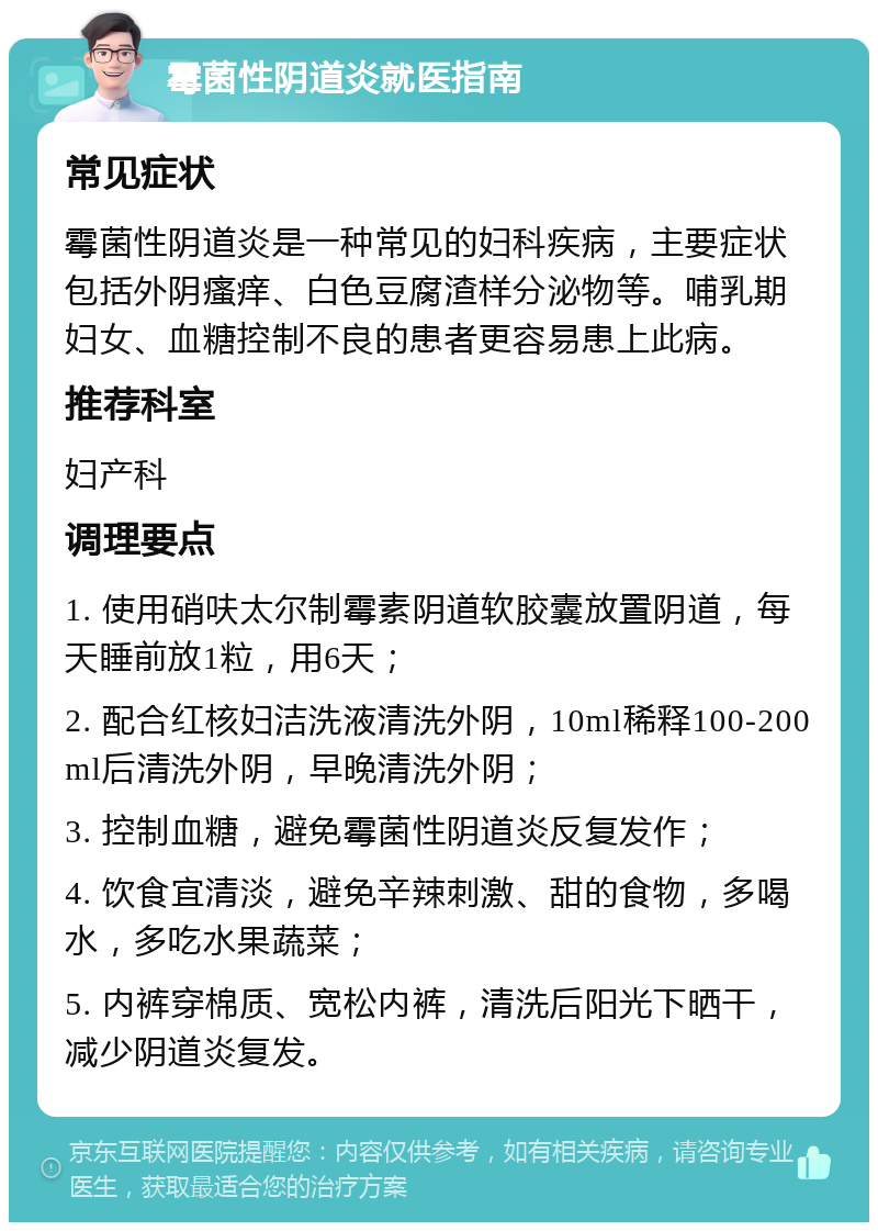 霉菌性阴道炎就医指南 常见症状 霉菌性阴道炎是一种常见的妇科疾病，主要症状包括外阴瘙痒、白色豆腐渣样分泌物等。哺乳期妇女、血糖控制不良的患者更容易患上此病。 推荐科室 妇产科 调理要点 1. 使用硝呋太尔制霉素阴道软胶囊放置阴道，每天睡前放1粒，用6天； 2. 配合红核妇洁洗液清洗外阴，10ml稀释100-200ml后清洗外阴，早晚清洗外阴； 3. 控制血糖，避免霉菌性阴道炎反复发作； 4. 饮食宜清淡，避免辛辣刺激、甜的食物，多喝水，多吃水果蔬菜； 5. 内裤穿棉质、宽松内裤，清洗后阳光下晒干，减少阴道炎复发。