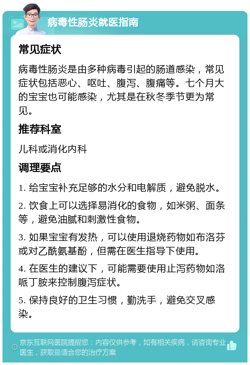 病毒性肠炎就医指南 常见症状 病毒性肠炎是由多种病毒引起的肠道感染，常见症状包括恶心、呕吐、腹泻、腹痛等。七个月大的宝宝也可能感染，尤其是在秋冬季节更为常见。 推荐科室 儿科或消化内科 调理要点 1. 给宝宝补充足够的水分和电解质，避免脱水。 2. 饮食上可以选择易消化的食物，如米粥、面条等，避免油腻和刺激性食物。 3. 如果宝宝有发热，可以使用退烧药物如布洛芬或对乙酰氨基酚，但需在医生指导下使用。 4. 在医生的建议下，可能需要使用止泻药物如洛哌丁胺来控制腹泻症状。 5. 保持良好的卫生习惯，勤洗手，避免交叉感染。