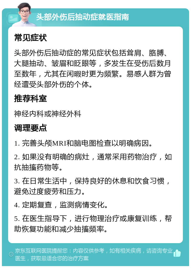 头部外伤后抽动症就医指南 常见症状 头部外伤后抽动症的常见症状包括耸肩、胳膊、大腿抽动、皱眉和眨眼等，多发生在受伤后数月至数年，尤其在闲暇时更为频繁。易感人群为曾经遭受头部外伤的个体。 推荐科室 神经内科或神经外科 调理要点 1. 完善头颅MRI和脑电图检查以明确病因。 2. 如果没有明确的病灶，通常采用药物治疗，如抗抽搐药物等。 3. 在日常生活中，保持良好的休息和饮食习惯，避免过度疲劳和压力。 4. 定期复查，监测病情变化。 5. 在医生指导下，进行物理治疗或康复训练，帮助恢复功能和减少抽搐频率。