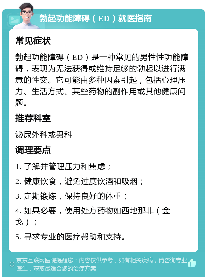 勃起功能障碍（ED）就医指南 常见症状 勃起功能障碍（ED）是一种常见的男性性功能障碍，表现为无法获得或维持足够的勃起以进行满意的性交。它可能由多种因素引起，包括心理压力、生活方式、某些药物的副作用或其他健康问题。 推荐科室 泌尿外科或男科 调理要点 1. 了解并管理压力和焦虑； 2. 健康饮食，避免过度饮酒和吸烟； 3. 定期锻炼，保持良好的体重； 4. 如果必要，使用处方药物如西地那非（金戈）； 5. 寻求专业的医疗帮助和支持。