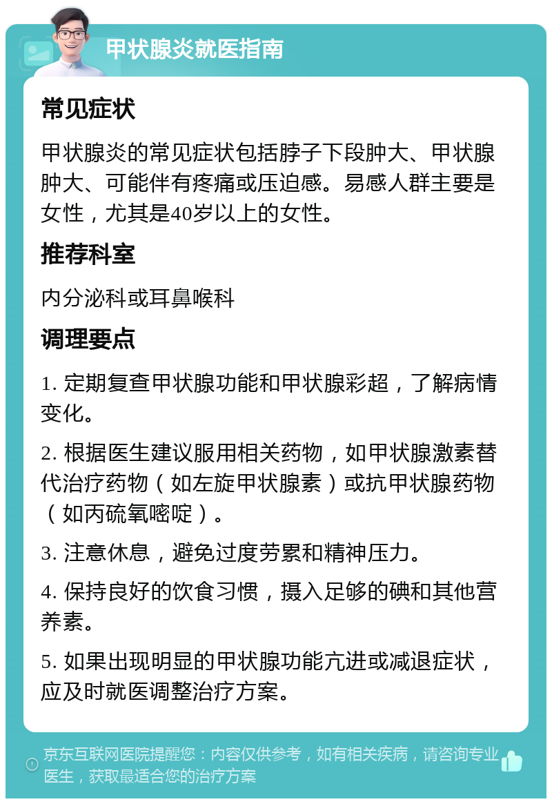 甲状腺炎就医指南 常见症状 甲状腺炎的常见症状包括脖子下段肿大、甲状腺肿大、可能伴有疼痛或压迫感。易感人群主要是女性，尤其是40岁以上的女性。 推荐科室 内分泌科或耳鼻喉科 调理要点 1. 定期复查甲状腺功能和甲状腺彩超，了解病情变化。 2. 根据医生建议服用相关药物，如甲状腺激素替代治疗药物（如左旋甲状腺素）或抗甲状腺药物（如丙硫氧嘧啶）。 3. 注意休息，避免过度劳累和精神压力。 4. 保持良好的饮食习惯，摄入足够的碘和其他营养素。 5. 如果出现明显的甲状腺功能亢进或减退症状，应及时就医调整治疗方案。