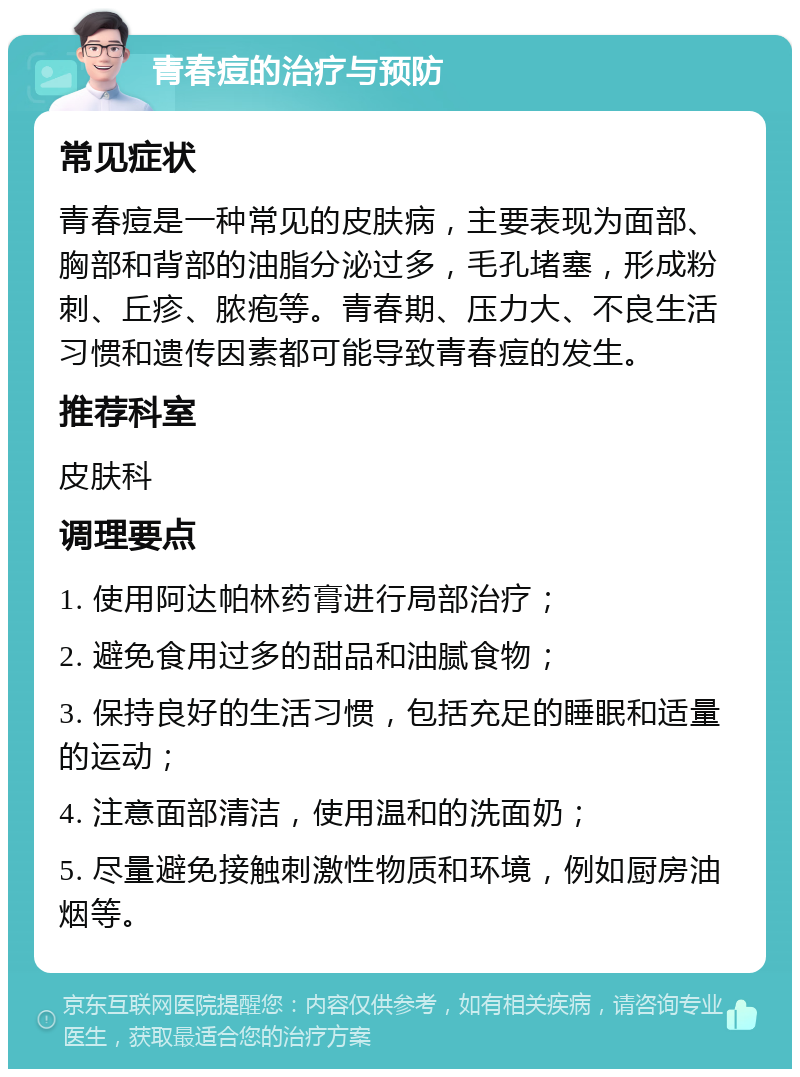 青春痘的治疗与预防 常见症状 青春痘是一种常见的皮肤病，主要表现为面部、胸部和背部的油脂分泌过多，毛孔堵塞，形成粉刺、丘疹、脓疱等。青春期、压力大、不良生活习惯和遗传因素都可能导致青春痘的发生。 推荐科室 皮肤科 调理要点 1. 使用阿达帕林药膏进行局部治疗； 2. 避免食用过多的甜品和油腻食物； 3. 保持良好的生活习惯，包括充足的睡眠和适量的运动； 4. 注意面部清洁，使用温和的洗面奶； 5. 尽量避免接触刺激性物质和环境，例如厨房油烟等。