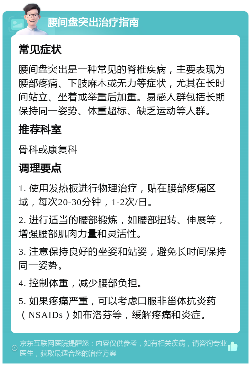 腰间盘突出治疗指南 常见症状 腰间盘突出是一种常见的脊椎疾病，主要表现为腰部疼痛、下肢麻木或无力等症状，尤其在长时间站立、坐着或举重后加重。易感人群包括长期保持同一姿势、体重超标、缺乏运动等人群。 推荐科室 骨科或康复科 调理要点 1. 使用发热板进行物理治疗，贴在腰部疼痛区域，每次20-30分钟，1-2次/日。 2. 进行适当的腰部锻炼，如腰部扭转、伸展等，增强腰部肌肉力量和灵活性。 3. 注意保持良好的坐姿和站姿，避免长时间保持同一姿势。 4. 控制体重，减少腰部负担。 5. 如果疼痛严重，可以考虑口服非甾体抗炎药（NSAIDs）如布洛芬等，缓解疼痛和炎症。