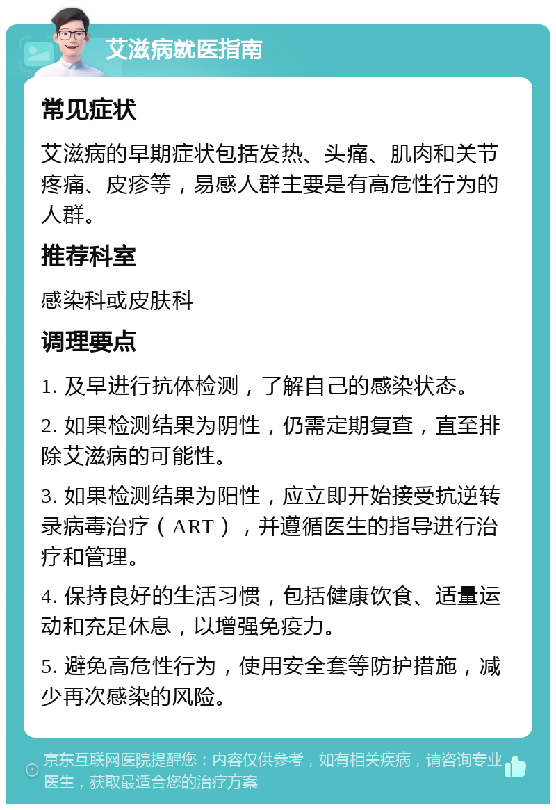 艾滋病就医指南 常见症状 艾滋病的早期症状包括发热、头痛、肌肉和关节疼痛、皮疹等，易感人群主要是有高危性行为的人群。 推荐科室 感染科或皮肤科 调理要点 1. 及早进行抗体检测，了解自己的感染状态。 2. 如果检测结果为阴性，仍需定期复查，直至排除艾滋病的可能性。 3. 如果检测结果为阳性，应立即开始接受抗逆转录病毒治疗（ART），并遵循医生的指导进行治疗和管理。 4. 保持良好的生活习惯，包括健康饮食、适量运动和充足休息，以增强免疫力。 5. 避免高危性行为，使用安全套等防护措施，减少再次感染的风险。