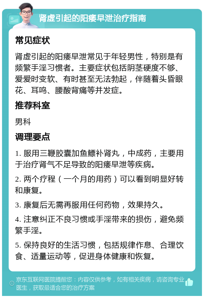 肾虚引起的阳痿早泄治疗指南 常见症状 肾虚引起的阳痿早泄常见于年轻男性，特别是有频繁手淫习惯者。主要症状包括阴茎硬度不够、爱爱时变软、有时甚至无法勃起，伴随着头昏眼花、耳鸣、腰酸背痛等并发症。 推荐科室 男科 调理要点 1. 服用三鞭胶囊加鱼鳔补肾丸，中成药，主要用于治疗肾气不足导致的阳痿早泄等疾病。 2. 两个疗程（一个月的用药）可以看到明显好转和康复。 3. 康复后无需再服用任何药物，效果持久。 4. 注意纠正不良习惯或手淫带来的损伤，避免频繁手淫。 5. 保持良好的生活习惯，包括规律作息、合理饮食、适量运动等，促进身体健康和恢复。