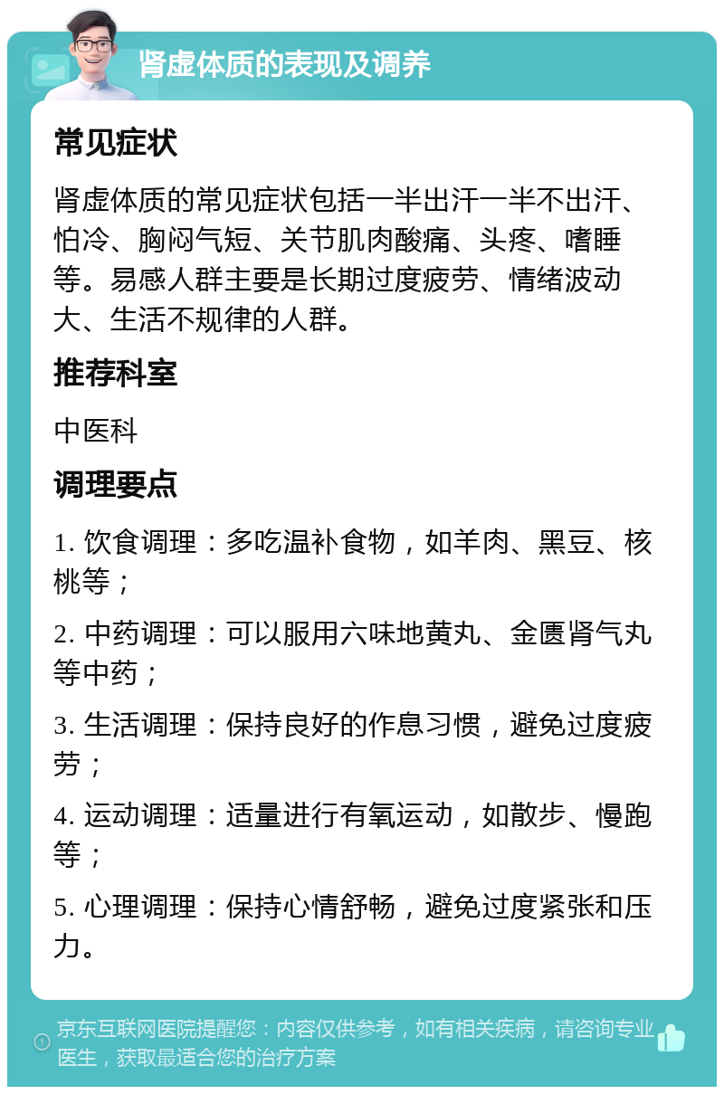 肾虚体质的表现及调养 常见症状 肾虚体质的常见症状包括一半出汗一半不出汗、怕冷、胸闷气短、关节肌肉酸痛、头疼、嗜睡等。易感人群主要是长期过度疲劳、情绪波动大、生活不规律的人群。 推荐科室 中医科 调理要点 1. 饮食调理：多吃温补食物，如羊肉、黑豆、核桃等； 2. 中药调理：可以服用六味地黄丸、金匮肾气丸等中药； 3. 生活调理：保持良好的作息习惯，避免过度疲劳； 4. 运动调理：适量进行有氧运动，如散步、慢跑等； 5. 心理调理：保持心情舒畅，避免过度紧张和压力。