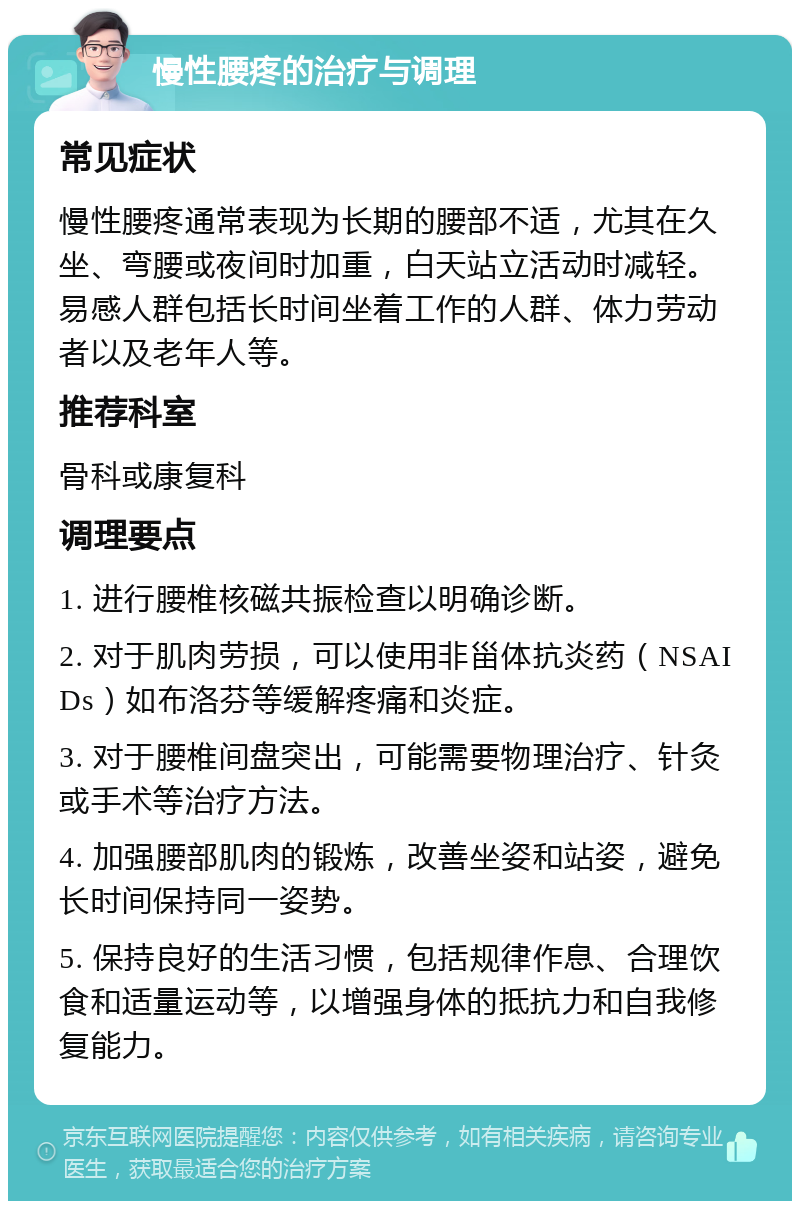 慢性腰疼的治疗与调理 常见症状 慢性腰疼通常表现为长期的腰部不适，尤其在久坐、弯腰或夜间时加重，白天站立活动时减轻。易感人群包括长时间坐着工作的人群、体力劳动者以及老年人等。 推荐科室 骨科或康复科 调理要点 1. 进行腰椎核磁共振检查以明确诊断。 2. 对于肌肉劳损，可以使用非甾体抗炎药（NSAIDs）如布洛芬等缓解疼痛和炎症。 3. 对于腰椎间盘突出，可能需要物理治疗、针灸或手术等治疗方法。 4. 加强腰部肌肉的锻炼，改善坐姿和站姿，避免长时间保持同一姿势。 5. 保持良好的生活习惯，包括规律作息、合理饮食和适量运动等，以增强身体的抵抗力和自我修复能力。