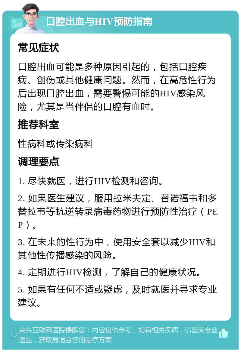 口腔出血与HIV预防指南 常见症状 口腔出血可能是多种原因引起的，包括口腔疾病、创伤或其他健康问题。然而，在高危性行为后出现口腔出血，需要警惕可能的HIV感染风险，尤其是当伴侣的口腔有血时。 推荐科室 性病科或传染病科 调理要点 1. 尽快就医，进行HIV检测和咨询。 2. 如果医生建议，服用拉米夫定、替诺福韦和多替拉韦等抗逆转录病毒药物进行预防性治疗（PEP）。 3. 在未来的性行为中，使用安全套以减少HIV和其他性传播感染的风险。 4. 定期进行HIV检测，了解自己的健康状况。 5. 如果有任何不适或疑虑，及时就医并寻求专业建议。