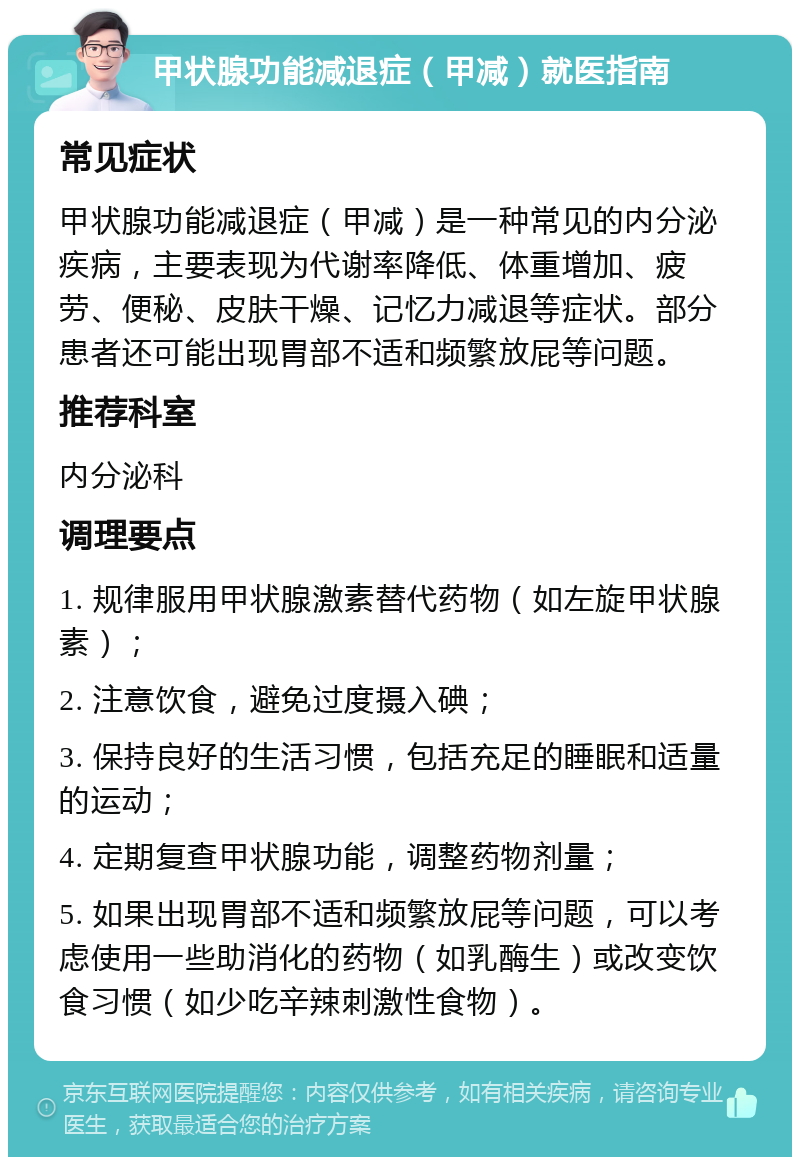 甲状腺功能减退症（甲减）就医指南 常见症状 甲状腺功能减退症（甲减）是一种常见的内分泌疾病，主要表现为代谢率降低、体重增加、疲劳、便秘、皮肤干燥、记忆力减退等症状。部分患者还可能出现胃部不适和频繁放屁等问题。 推荐科室 内分泌科 调理要点 1. 规律服用甲状腺激素替代药物（如左旋甲状腺素）； 2. 注意饮食，避免过度摄入碘； 3. 保持良好的生活习惯，包括充足的睡眠和适量的运动； 4. 定期复查甲状腺功能，调整药物剂量； 5. 如果出现胃部不适和频繁放屁等问题，可以考虑使用一些助消化的药物（如乳酶生）或改变饮食习惯（如少吃辛辣刺激性食物）。