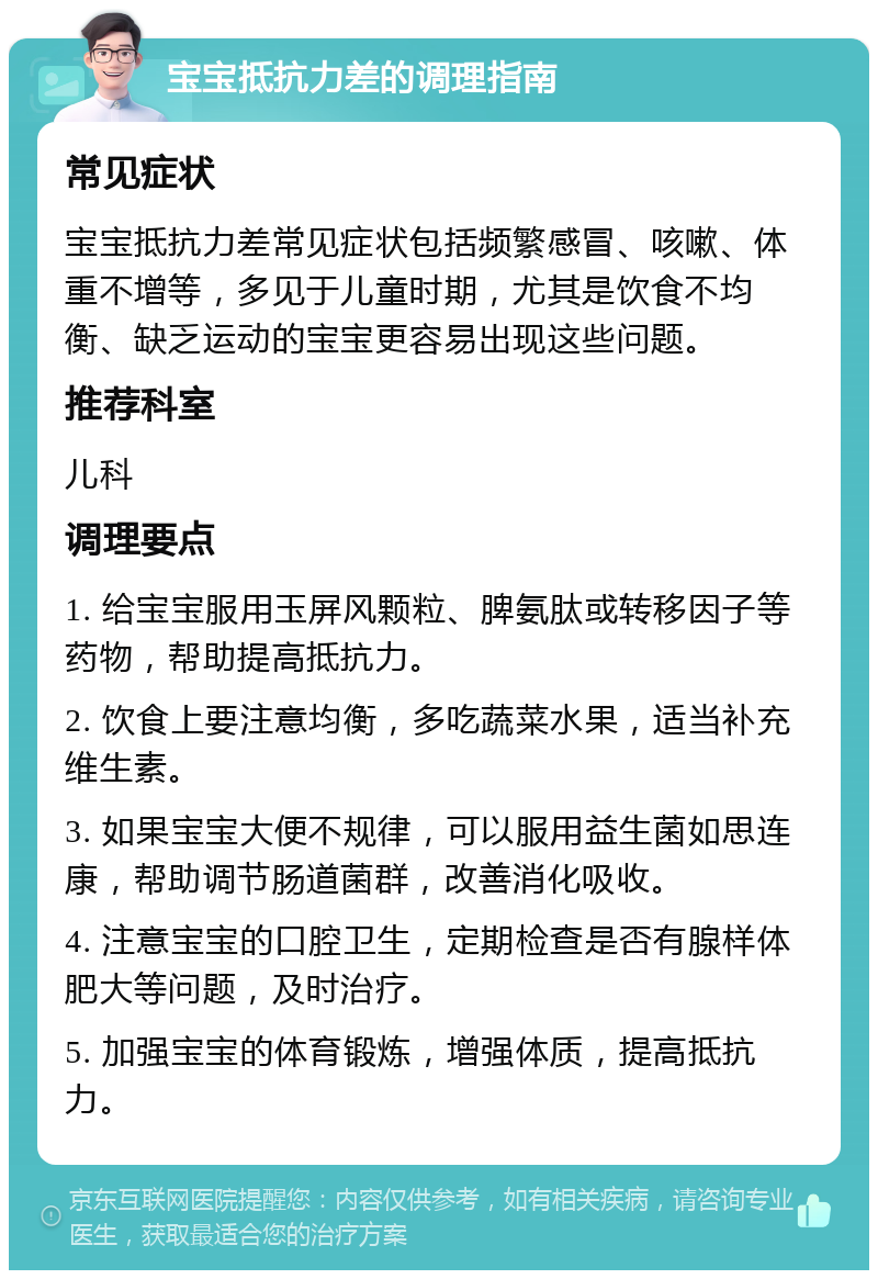 宝宝抵抗力差的调理指南 常见症状 宝宝抵抗力差常见症状包括频繁感冒、咳嗽、体重不增等，多见于儿童时期，尤其是饮食不均衡、缺乏运动的宝宝更容易出现这些问题。 推荐科室 儿科 调理要点 1. 给宝宝服用玉屏风颗粒、脾氨肽或转移因子等药物，帮助提高抵抗力。 2. 饮食上要注意均衡，多吃蔬菜水果，适当补充维生素。 3. 如果宝宝大便不规律，可以服用益生菌如思连康，帮助调节肠道菌群，改善消化吸收。 4. 注意宝宝的口腔卫生，定期检查是否有腺样体肥大等问题，及时治疗。 5. 加强宝宝的体育锻炼，增强体质，提高抵抗力。