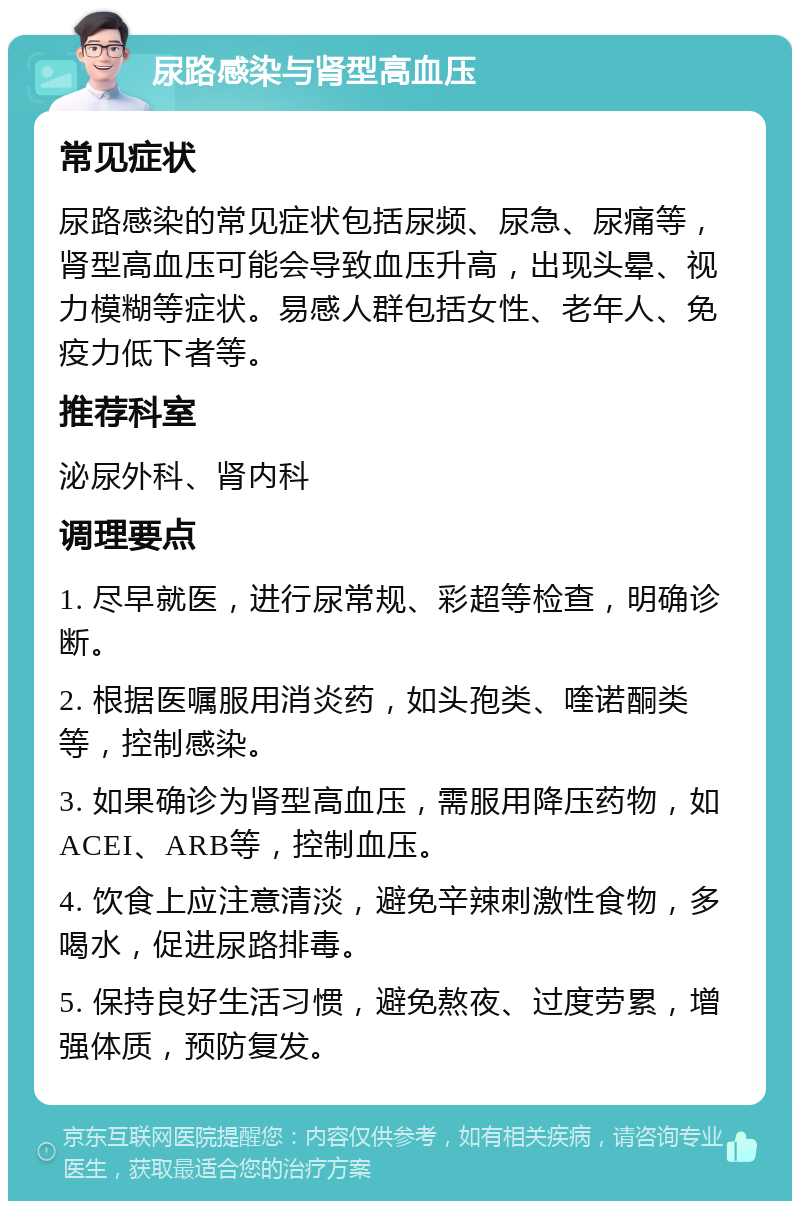 尿路感染与肾型高血压 常见症状 尿路感染的常见症状包括尿频、尿急、尿痛等，肾型高血压可能会导致血压升高，出现头晕、视力模糊等症状。易感人群包括女性、老年人、免疫力低下者等。 推荐科室 泌尿外科、肾内科 调理要点 1. 尽早就医，进行尿常规、彩超等检查，明确诊断。 2. 根据医嘱服用消炎药，如头孢类、喹诺酮类等，控制感染。 3. 如果确诊为肾型高血压，需服用降压药物，如ACEI、ARB等，控制血压。 4. 饮食上应注意清淡，避免辛辣刺激性食物，多喝水，促进尿路排毒。 5. 保持良好生活习惯，避免熬夜、过度劳累，增强体质，预防复发。