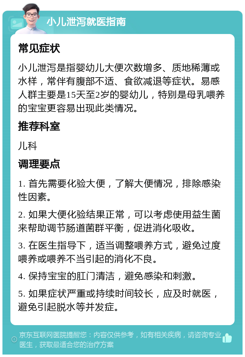 小儿泄泻就医指南 常见症状 小儿泄泻是指婴幼儿大便次数增多、质地稀薄或水样，常伴有腹部不适、食欲减退等症状。易感人群主要是15天至2岁的婴幼儿，特别是母乳喂养的宝宝更容易出现此类情况。 推荐科室 儿科 调理要点 1. 首先需要化验大便，了解大便情况，排除感染性因素。 2. 如果大便化验结果正常，可以考虑使用益生菌来帮助调节肠道菌群平衡，促进消化吸收。 3. 在医生指导下，适当调整喂养方式，避免过度喂养或喂养不当引起的消化不良。 4. 保持宝宝的肛门清洁，避免感染和刺激。 5. 如果症状严重或持续时间较长，应及时就医，避免引起脱水等并发症。