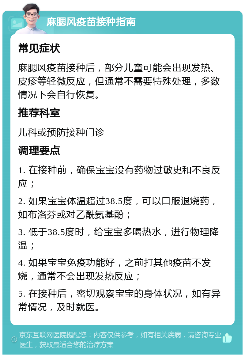 麻腮风疫苗接种指南 常见症状 麻腮风疫苗接种后，部分儿童可能会出现发热、皮疹等轻微反应，但通常不需要特殊处理，多数情况下会自行恢复。 推荐科室 儿科或预防接种门诊 调理要点 1. 在接种前，确保宝宝没有药物过敏史和不良反应； 2. 如果宝宝体温超过38.5度，可以口服退烧药，如布洛芬或对乙酰氨基酚； 3. 低于38.5度时，给宝宝多喝热水，进行物理降温； 4. 如果宝宝免疫功能好，之前打其他疫苗不发烧，通常不会出现发热反应； 5. 在接种后，密切观察宝宝的身体状况，如有异常情况，及时就医。