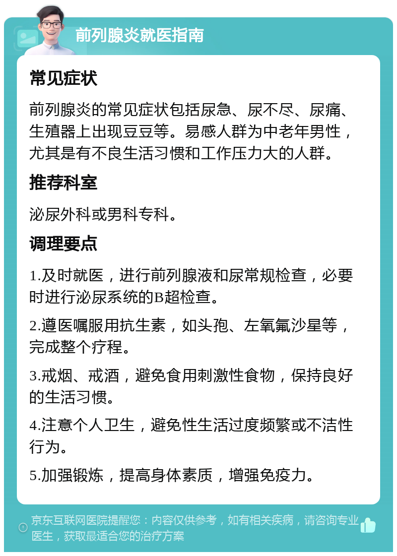 前列腺炎就医指南 常见症状 前列腺炎的常见症状包括尿急、尿不尽、尿痛、生殖器上出现豆豆等。易感人群为中老年男性，尤其是有不良生活习惯和工作压力大的人群。 推荐科室 泌尿外科或男科专科。 调理要点 1.及时就医，进行前列腺液和尿常规检查，必要时进行泌尿系统的B超检查。 2.遵医嘱服用抗生素，如头孢、左氧氟沙星等，完成整个疗程。 3.戒烟、戒酒，避免食用刺激性食物，保持良好的生活习惯。 4.注意个人卫生，避免性生活过度频繁或不洁性行为。 5.加强锻炼，提高身体素质，增强免疫力。