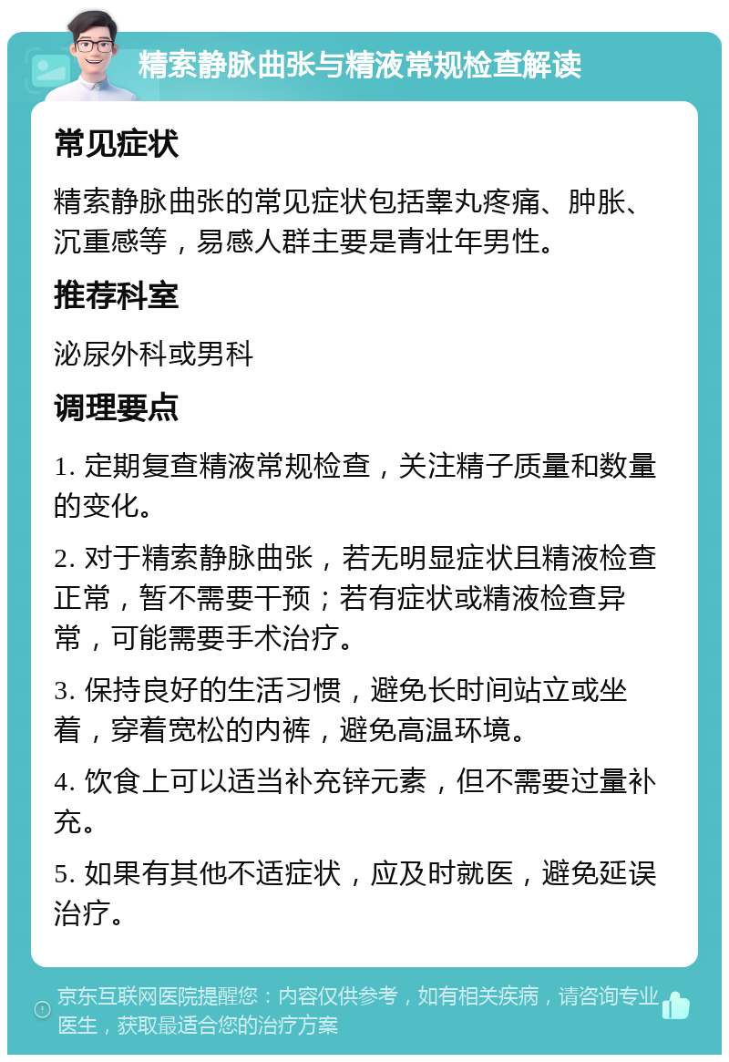 精索静脉曲张与精液常规检查解读 常见症状 精索静脉曲张的常见症状包括睾丸疼痛、肿胀、沉重感等，易感人群主要是青壮年男性。 推荐科室 泌尿外科或男科 调理要点 1. 定期复查精液常规检查，关注精子质量和数量的变化。 2. 对于精索静脉曲张，若无明显症状且精液检查正常，暂不需要干预；若有症状或精液检查异常，可能需要手术治疗。 3. 保持良好的生活习惯，避免长时间站立或坐着，穿着宽松的内裤，避免高温环境。 4. 饮食上可以适当补充锌元素，但不需要过量补充。 5. 如果有其他不适症状，应及时就医，避免延误治疗。