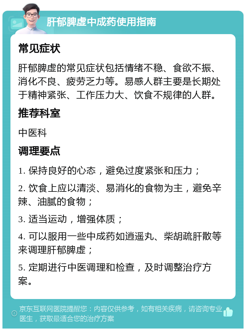 肝郁脾虚中成药使用指南 常见症状 肝郁脾虚的常见症状包括情绪不稳、食欲不振、消化不良、疲劳乏力等。易感人群主要是长期处于精神紧张、工作压力大、饮食不规律的人群。 推荐科室 中医科 调理要点 1. 保持良好的心态，避免过度紧张和压力； 2. 饮食上应以清淡、易消化的食物为主，避免辛辣、油腻的食物； 3. 适当运动，增强体质； 4. 可以服用一些中成药如逍遥丸、柴胡疏肝散等来调理肝郁脾虚； 5. 定期进行中医调理和检查，及时调整治疗方案。