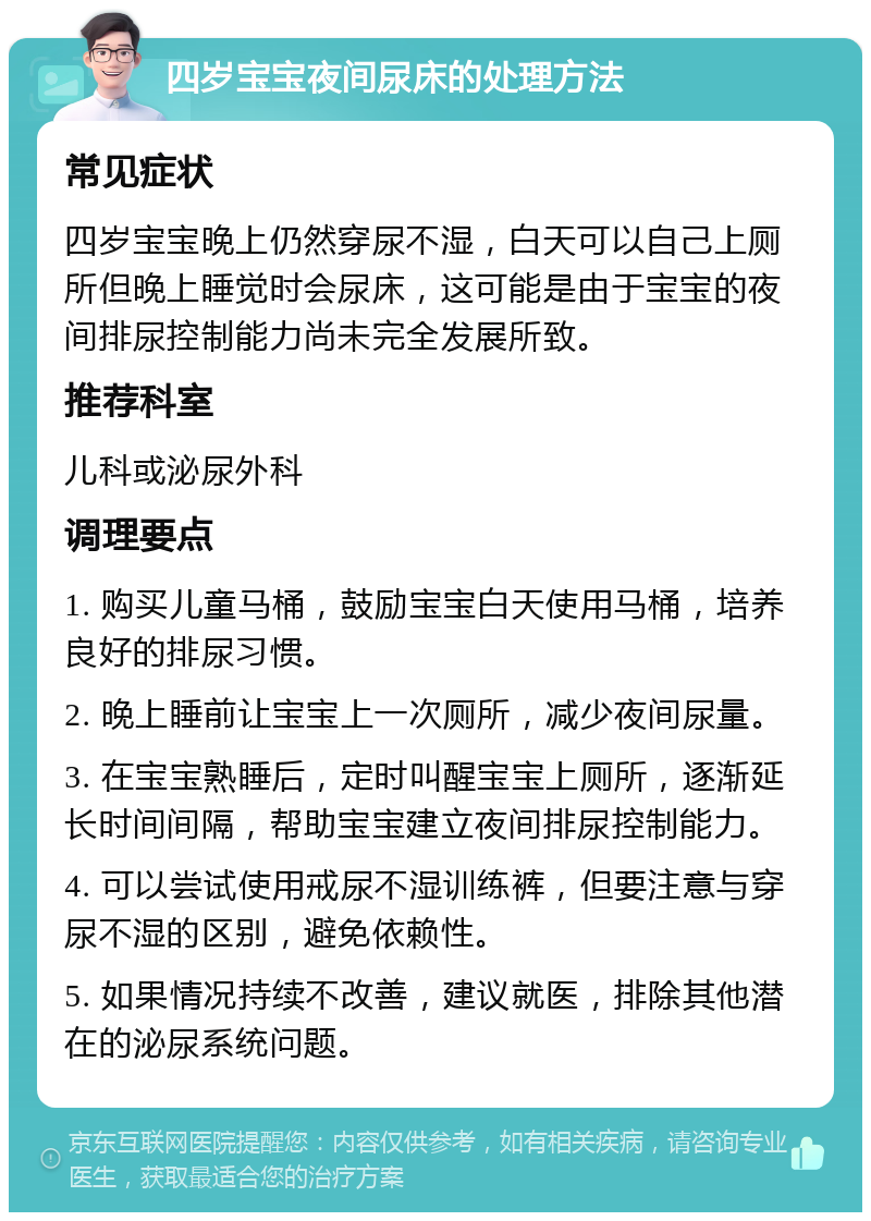 四岁宝宝夜间尿床的处理方法 常见症状 四岁宝宝晚上仍然穿尿不湿，白天可以自己上厕所但晚上睡觉时会尿床，这可能是由于宝宝的夜间排尿控制能力尚未完全发展所致。 推荐科室 儿科或泌尿外科 调理要点 1. 购买儿童马桶，鼓励宝宝白天使用马桶，培养良好的排尿习惯。 2. 晚上睡前让宝宝上一次厕所，减少夜间尿量。 3. 在宝宝熟睡后，定时叫醒宝宝上厕所，逐渐延长时间间隔，帮助宝宝建立夜间排尿控制能力。 4. 可以尝试使用戒尿不湿训练裤，但要注意与穿尿不湿的区别，避免依赖性。 5. 如果情况持续不改善，建议就医，排除其他潜在的泌尿系统问题。